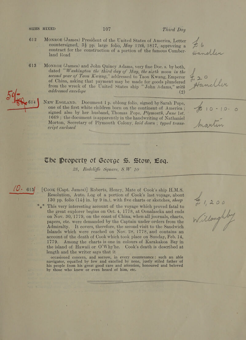 612 Monror (James) President of the United States of America, Letter hk countersigned, 3% pp. large folio, Way 12th, 1817, approving a fj contract for the construction of a portion of the famous Cumber- land load b denen dated “Washington the third day of May, the siath moon in the second year of Taon Kweng,” addressed to Taon Kwang, Emperor =e od of China, asking that payment may be made for goods plundered ° ,, Lf oe from the wreck of the United States ship ‘John Adams,” with same Yee addressed envelope (2) 613 § Monro (James) and John Quincy Adams, very fine Doe. s. by both, / ee NEW En@uand. Document | p. oblong folio, signed by Sarah Pope, ue  one of the first white children born on the continent of America ; fe =. 6s aa signed also by her husband, Thomas Pope. Plymouth, June 1st, 1669 ; the document is apparently in the handwriting of Nathaniel x Morton, Secretary of Plymouth Colony, laid down ; typed trans- fn PS) ve y cript enclosed  —   Che Property of George S. Stow, Esq. 28, Redcliffe Square, S.W. 10 (0. 615 [Coox (Capt. James)] Roberts, Henry, Mate of Cook’s ship H.M.S. Resolution, Auto. log of a portion of Cook’s last voyage, about oy / 130 pp. folio (144 in. by 9 in.), with five charts or sketches, sheep a *,* This very interesting account of the voyage which proved fatal to the great explorer begins on Oct. 4, 1778, at Oonalascka and ends on Nov. 30, 1779, on the coast of China, when all journals, charts, ee: .) y pre ,A 7 papers, etc. were demanded by the Captain under orders from the A uth BS ORE Dy “a Admiralty. It covers, therefore, the second visit to the Sandwich if UV t Islands which were reached on Noy. 28, 1778, and contains an account of the death of Cook which took place on Sunday, Feb. 14, 1779. Among the charts is one in colours of Karakakoa Bay in the island of Hawaii or O'Why’he. Cook’s death is described at length and the writer says that it occasioned concern, and sorrow, in every countenance: such an able navigator, equalled by few and excelled by none, justly stiled father of his people from his great good care and attention, honoured and beloved by those who knew or even heard of him, ete. ————— rs Fics  TT