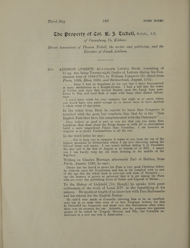 The Property of Col. EB. F. Tickell, p.s.o., J.P. : of Carnalway, Co, Kildare. Direct descendant of Thomas Tickell, the writer and politician, and the Executor of Joseph Addison. 616 ADDISON (JOSEPH) AvroGrapH Lrtrrr Book, consisting of 51 pp. 4to, being Twenty-eight. Drafts of Letters during his Con- tinental tour of 1699-1703, to William Congreve (3), dated from Paris, 1699, Blois, 1699, and Switzerland, August, 1702 : . Since I had ‘ye happiness to see you last I have Encountered as many misfortunes as a Knight-Errant. I had a fall into the water at Callice and since that several Bruises upon the Land, lame post- horses by Day and hard Beds at night with many other dismal Adven- PUTER ss I coud have wisht for your company last night at ye opera where you would have seen paint enough on ye Actors faces to have dawbed a whole street of sign-posts. In the letter from Blois he regrets to learn that Congreve is troubled with the gout, but comforts him that he is the “ first English Poet that have bin complemented with the Distemper Dk | Dont believe as good a poet as you are that you can make finer Landskips than those about the Kings houses or with all ye descriptions build a more magnificent Palace than Versailles. I am however so singular as to prefer Fontainebleau to all the rest. In the third letter he says: .. . Not to keep you in suspense it comes to you from the top of the highest mountain in Switzerland where I am now shivering among the Eternal frosts and snows. I can scarce forbear dating it in December tho they call it the first of August at ye bottom of ye Hill. I assure you I can hardly keep my ink from freezing in the middle of the dog-days. Writing to Charles Montagu afterwards Earl of Halifax, from Paris, August, 1699, he says : Dacier has bin force’d to prove his Plato a very good Christian before he ventures upon his Translation and has so far complyd with ye tast of the age that his whole book is over-run wth texts of Scripture... nay the humour is grown so universal that it is got among the Poets who are every day publishing Lives of Saints and Legends in Rhime... To the Bishop of Lichfield [Dr. Hough] he speaks with great enthusiasm of the work of Louis XIV in the beautifying of his palaces. Hespeaks at length of an interview with Pere Malbranche and his esteem for the English Nation: He talk’d very much of Corneille allowing him to be an excellent poet but at ye same time none of ye best Tragique writers, for that he Declaid’d too frequently and made very fine descriptions often when there was no occasion for em. Aristotle, says he, proposes two passions / proper to be raised by Tragedy Horrour and Pity, but Corneille en- i deavours at a new one wch is Admiration... SSS eee 