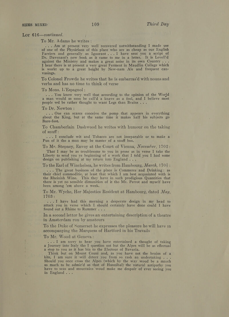 Lor 616—continued. ; To Mr. Adams he writes : ... Am at present very well recovered notwithstanding I made use of one of the Physicians of this place who are as cheap as our English Farriers and generally as Ignorant...I1 have sent you a script of Dr. Davenant’s new book as it came to me in a letter. It is Levell’d against the Ministry and makes a great noise in its own Country... I hear there is at present a very great Ferment in Maudlin College which is workt up to a great height by New-nam Ale and frequent can- vasings. To Colonel Frowde he writes that he is embarras’d with nouns and verbs and has no time to think of verse To Mons. 1].’Espagnol : ... You know very well that according to the opinion of the World a man would as soon be call’d a knave as a fool, and I believe most people wd be rather thought to want Legs than Brains... To Dr. Newton : . .. One can scarce conceive the pomp that appears in everything about the King, but at the same time it makes half his subjects go Bare-foot. To Chamberlain Dashwood he writes with humour on the taking of snuff: ... I conclude wit and Tobacco are not inseparable or to make a Pun of it tho a man may be master of a snuff box. To Mr. Stepney, Envoy at the Court of Vienna, November, 1702: That I may be as troublesome to you in prose as in verse I take the Liberty to send you ye beginning of a work that I told you I had some design on publishing at my return into England... To the Earl of Winchelsea, he writes from Hambourg, March, 1703 : . ... The great business of the place is Commerce and Drinking: as their chief commoditie, at least that which I am best acquainted with is the Rheinish Wine. This they have in such prodigious Quantities that there is yet no sensible dimunition of it tho Mr. Perrot and myself have been among ’em above a week. To Mr. Wyche, Her Majesties Resident at Hambourg, dated May, 1703: ...I1 have had this morning a desperate design in my head to attack you in verse which I should certainly have done could I have found out a Rhime to Rummer... In a second letter he gives an entertaining description of a theatre in Amsterdam run by amateurs To the Duke of Somerset he expresses the pleasure he will have in accompanying the Marquess of Hartford in his Travails To Mr. Wood at Geneva: ...I1 am sorry to hear you have entertained a thought of taking a Journey into Italy tho I question not but the Alpes will be as effectual a stop to you as it has bin to the Electour of Bavaria. Think but on Mount Ceuni and, as you have not the brains of a kite, I am sure it will deterr you from so rash an undertaking .. . Should you once cross the Alpes (which by the way woud be a march as much to be admir’d as that of Hannibal) the natural antipathy you have to seas and mountains woud make me despair of ever seeing you