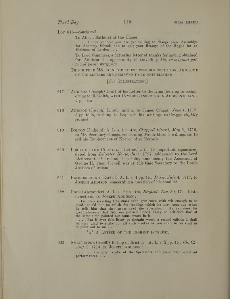 617 618 619 620   To Alleyn Bathurst at the Hague : ... 1 dont suppose you are yet willing to change your Assemblys for Anatomy. Schools and to quit your Beautys of the Hague for ye Skeletons of Leyden... To Lord Summers, a flattering letter of thanks for having obtained for Addison the opportunity of travelling, 4to, in original pat- terned paper wrappers THIS SUPERB MS. IS IN THE FINEST POSSIBLE CONDITION, AND SOME OF THE LETTERS ARE BELIEVED TO BE UNPUBLISHED [See ILLUSTRATION. | ADDISON (Joseph) Draft of his Letter to the King desiring to resign, owing to ill-health, WITH 16 WORDS INSERTED IN ADDISON’S HAND, 2 pp. 4to ADDISON (Joseph) L. sub. and s. to James Craggs, June 4, 1719, 3 pp. folio, wishing to bequeath his writings to Craggs, slightly stained Botton (Duke of) A. Ls. 1 p. 4to, Chappell Lizard, May 2, 1719, to Mr. Secretary Craggs, concerning Mr. Addison’s willingness to sell his Employment of Keeper of ye Records LORDS OF THE CouNcIL. IJ.etter, with 29 important signatures, dated from Leicester House, June, 1727, addressed to the Lord Lieutenant of Ireland, | p. folio, announcing the Accession of George II, Thos. 'lickell was at this time Secretary to the Lords Justices of Ireland. PETERBOROUGH (Earl of) A. L. s. 4 pp. 4to, Paris, July 4, 1717, to JOSEPH ADDISON, concerning a question of his conduct Pork (Alexander) A. L. s. 2pp. 4to, Binfield, Dec. 30, 17— (date defective), ro JOSEPH ADDISON : Has been spending Christmas with gentlemen with wit enough to be good-natur’d but no relish for reading which he may conclude when he tells him that they never read the Spectator. He expresses his great pleasure that Addison praised Pope’s Essay on criticism tho’ at the same time pointed out some errors in it. ... But if ever this Essay be thought worth a second edition I shall be very glad to strike out all such strokes as you shall be so kind as to point out to me... *,* A LETTER OF THE HIGHEST INTERREST. SMALBRIDGE (Geoff.) Bishop of Bristol. A. L. s. 2 pp. 4to, Ch. Ch, Aug. 2, 1713, TO JOSEPH ADDISON : ...I1 have often spoke of the Spectators and your other excellent performances...