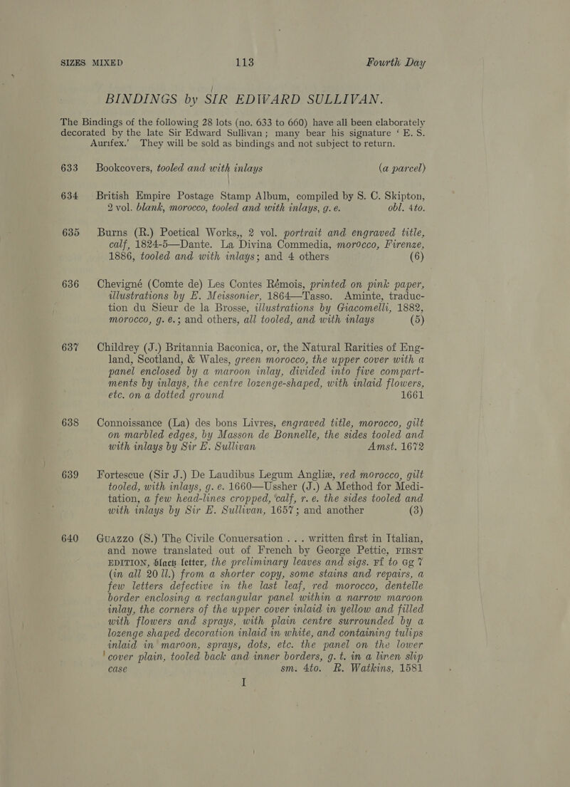 BINDINGS by SIR EDIVARD SULLIVAN. 633 634 635 636 637 638 639 640 Bookcovers, tooled and with inlays (a parcel) British Empire Postage Stamp Album, compiled by 8. C. Skipton, 2 vol. blank, morocco, tooled and with inlays, g. e. obl. 4to. Burns (R.) Poetical Works,, 2 vol. portrait and engraved title, calf, 1824-5—Dante. La Divina Commedia, morocco, Firenze, 1886, tooled and with wmlays; and 4 others (6) Chevigné (Comte de) Les Contes Rémois, printed on pink paper, illustrations by E. Meissonier, 1864—Tasso. Aminte, traduc- tion du Sieur de la Brosse, illustrations by Giacomelli, 1882, morocco, g. €.; and others, all tooled, and with wmlays (5) Childrey (J.) Britannia Baconica, or, the Natural Rarities of Eng- land, Scotland, &amp; Wales, green morocco, the upper cover with a panel enclosed by a maroon inlay, dwided into fwe compart- ments by inlays, the centre lozenge-shaped, with inlaid flowers, etc. on a dotted ground 1661 Connoissance (La) des bons Livres, engraved title, morocco, gilt on marbled edges, by Masson de Bonnelle, the sides tooled and with inlays by Sir EL. Sullivan Amst. 1672 Fortescue (Sir J.) De Laudibus Legum Anglie, red morocco, gilt tooled, with inlays, g. e. 1660—Ussher (J.) A Method for Medi- tation, a few head-lines cropped, ‘calf, r. e. the sides tooled and with inlays by Sir E. Sullwan, 1657; and another (3) Guazzo (S.) The Civile Conuersation . .. written first in Italian, and nowe translated out of French by George Pettie, FIRST EDITION, blac fetter, the preliminary leaves and sigs. Ff to Gg 7 (in all 20 ll.) from a shorter copy, some stains and repairs, a few letters defective in the last leaf, red morocco, dentelle border enclosing a rectangular panel within a narrow maroon inlay, the corners of the upper cover inlaid in yellow and filled with flowers and sprays, with plain centre surrounded by a lozenge shaped decoration inlaid in white, and containing tulips inlaid in maroon, sprays, dots, etc. the panel on the lower ‘cover plain, tooled back and inner borders, g. t. in a linen slip Case sm: 4to. R. Watkins, 1581 I
