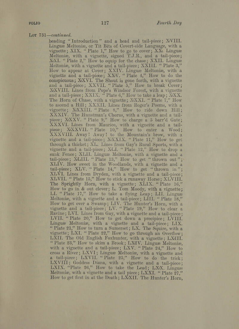 Lot 731—continued. / heading “Introduction” and a head and tail-piece; XVIII. Lingue Meltoniz, or Tit Bits of Covert-side Language, with a vignette; XIX. “ Plate 1,” How to go to cover; XX. Lingue Meltoniz, with a vignette, signed ‘[.J.R., and a tail-piece; XXI. “ Plate 2,’ How to equip for the chase; XXII. Lingue Meltonie, with a vignette and a tail-piece; XXIII. “ Plate 3,” How to appear at Coyer; XXIV. Lingue Meltonie, with a vignette and a tail-piece; XX'V. “ Plate 4,” How to do the conspicuous; XYXVI. The Shout is gone forth, with a vignette and a tail-piece; XX VII. “ Plate 5,” How to break Cover; XXVIII. Lines from Pope’s Windsor Forest, with a vignette and a tail-piece; X XIX. “ Plate 6,” How to take a leap; X!XX. The Horn of Chase, with a vignette; XX XI. “ Plate 7,” How to ascend a Hill; AX XIT. Lines from Roger’s Poems, with a vignette; XUX XIII. “ Plate 8,’ How to ride down Hill; XXXIV. The Hunstman’s Chorus, with a vignette and a tail- piece; XXXV. “ Plate 9,” How to charge a 5 barr’d Gate; XXXVI. Lines from Maurice, with a vignette and a tail- piece; XXXVII. “ Plate 10,’ How to enter a Wood; XXXVIII. Away! Away! to the Mountain’s brow, with a vignette and a tail-piece; XXXIX. “ Plate 11,” How to get through a thicket; XL. Lines from Gay’s Rural Sports, with a vignette and a tail-piece; X/LI. “ Plate 12,” How to drop a sunk Fence; XLII. Lingue Meltoniz, with a vignette and a tail-piece; XULITI. “ Plate 13,” How to get “thrown out”; XLIV. How sweet in the Woodlands, with a vignette and a tail-piece; XLV. “ Plate 14,’ How to get “thrown in”; XLVI. Lines from Dryden, with a vignette and a tail-piece; XLVII. “ Plate 15,” How to stick a runaway Horse; XLVIII. The Sprightly Horn, with a vignette; XLIX. “Plate 16,” How to go in &amp; out clever; L. Tom Moody, with a vignette; LI. “ Plate 17,” How to take a flying Leap; LIT. Lingue Meltoniz, with a vignette and a tail-piece; LIII. “ Plate 18,” How to get over a Swamp; LIV. The Hunter’s Horn, with a vignette and a tail-piece; LV. “ Plate 19,” How to clear a Ravine; LVI. Lines from Gay, with a vignette and a tail-piece ; LVII. “ Plate 20,” How to get down a precipice; LVIII. Lingue Meltonie, with a vignette and a tail-piece; LIX. “ Plate 21,” How to turn a Sumerset; LX. The Squire, with a vignette; LAI. “ Plate 22,” How to go through an Overflow; LXII. The Old English Foxhunter, with a vignette; LXITI. “Plate 23,” How to skim a Brook; LXIV. Lingue Meltonie, with a vignette and a tail-piece; LXV. “ Plate 24,” How to cross a River; LXVI; Lingue Meltonie, with a vignette and a tail-piece 5°) LX VII “Plate 255 Howe to dow the trick; LXVIIT; Goddess Diana, with a vignette and a tail-piece; LXIX. “Plate 26,” How to take the Lead; LXX. Lingus Meltoniz, with a vignette and a tail piece; LX XI. “ Plate 27,” How to get first in at the Death; LX:XII. The Hunter’s Horn,