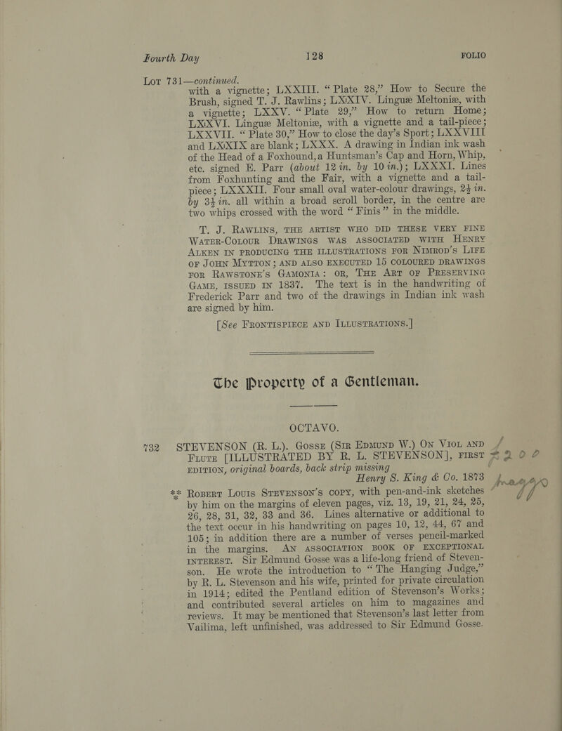 7% 8 with a vignette; LXXIII. “Plate 28,” How to Secure the Brush, signed T. J. Rawlins; LXYXTV. Lingue Meltonie, with a vignette; LXXV. “Plate 29,” How to return Home; LXIXVI. Lingue Meltonie, with a vignette and a tail-piece; LXXVII. “ Plate 30,” How to close the day’s Sport; LXXVIIT and LX'XIX are blank; LXXX. A drawing in Indian ink wash of the Head of a Foxhound,a Huntsman’s Cap and Horn, Whip, etc. signed E. Parr (about 12in. by 10im.); LXXXI. Lines from Foxhunting and the Fair, with a vignette and a tail- piece; LXXXII. Four small oval water-colour drawings, 24 1. by 34%in. all within a broad scroll border, in the centre are two whips crossed with the word “ Finis” in the middle. T, J. RAWLINS, THE ARTIST WHO DID THESE VERY FINE Warter-CoLouR DRAWINGS WAS ASSOCIATED WITH HENRY ALKEN IN PRODUCING THE ILLUSTRATIONS FOR Nimrop’s LIFE or JOHN MyTTON ; AND ALSO EXECUTED 15 COLOURED DRAWINGS FOR RAWSTONE’S GAMONIA: OR, THE ART OF PRESERVING GAME, ISSUED IN 1837. The text is in the handwriting oi Frederick Parr and two of the drawings in Indian ink wash are signed by him. [See FRONTISPIECE AND ILLUSTRATIONS. | The Property of a Gentleman. ———$——— OCTAVO. EDITION, original boards, back strip missing | Henry 8. King &amp; Co, 1878 by him on the margins of eleven pages, viz. 13, 19, 21, 24, 29, 26, 28, 31, 32, 33 and 36. Lines alternative or additional to the text occur in his handwriting on pages 10, 12, 44, 67 and 105; in addition there are a number of verses pencil-marked in the margins. AN ASSOCIATION BOOK OF EXCEPTIONAL INTEREST. Sir Edmund Gosse was a life-long friend of Steven- son. He wrote the introduction to “The Hanging Judge,” by R. L. Stevenson and his wife, printed for private circulation in 1914; edited the Pentland edition of Stevenson’s Works; and contributed several articles on him to magazines and reviews. It may be mentioned that Stevenson’s last letter from Vailima, left unfinished, was addressed to Sir Edmund Gosse.