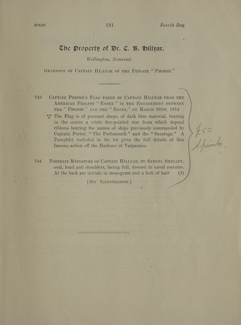 / ; The Property of Dr. C. B. thillyar. Wellington, Somerset. GRANDSON OF CAPTAIN HILLYAR OF THE FRIGATE “ PHOEBE.” 743 CAPTAIN PorTER’s FLAG TAKEN BY CAPTAIN HILLYAR FROM THE AMERICAN FRIGATE “ ESSEX” IN THE ENGAGEMENT BETWEEN THE “ PHOEBE” AND THE “ ESSEX,” oN Marcu 28TH, 1814 ** The Flag is of pennant shape, of dark blue material, bearing | in the centre a white five-pointed star from which depend | ribbons bearing the names of ships previously commanded by \ 4, Captain Porter, “The Portsmouth ” and the “ Saratoga.” &lt;A Pamphlet included in the lot gives the full details of this famous action off the Harbour of Valparaiso. } S* ; 744 Portrait MINIATURE OF CAPTAIN HILLYAR, BY SAMUEL SHELLEY, oval, head and shoulders, facing full, dressed in naval costume. At the back are initials in monogram and a lock of hair _— (3) ) [See ILLUSTRATION. | a  