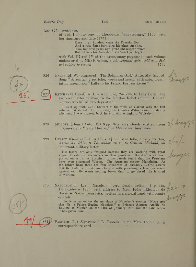 Lot 825—continued. of Vol. I of her copy of Theobald’s “Shakespeare,” 1762, with her signature and date (1772): Once in an hundred years the Phoenix dies And a new flame-born bird his place supplies. Two hundred years ago great Shakespear wrote But where’s his flame-born son?—not yet begot with Vol. III and LV of the same, many passages in each volume underscored by Miss Pirochon, 3 vol. original cloth ; sold as a MS. not subject to return 1762 { Bare (M. W.) composed “ The Bohemian Girl,” Auto. MS. (signed) 4, 3 Song “Serenata,” 2 pp. tolio, words and music, with auto. presen- Ue aay tation inscription “ Balfe to his Friend Barham Livius” KITCHENER (Lord) A. L. s. 4 pp. 8vo, 24-1-'95, to Lady Bovill, fine historical letter relating to the Gordon Relief column; General Gordon was killed two days after : I went up with Genl. Stewart to the wells at Gakoul with the first column that started. Unfortunately Sir Charles Wilson came up shortly after and I was ordered back here to stay withgLord Wolseley.  - f ae 828 Murcer (Henri) Auto. MS. 3 pp. 8vo, very closely written, from /+ brn ( ‘Scenes de la Vie de ‘heatre,” on blue paper, laid down | 829 Desarx (General L. C. A.) L. s. 1?# pp. large folio, closely written, ° fat Armé du Rhin, 9 Thermidor an u, to General Michaud, an ©) /°/ = important military letter: His troops are only fatigued because they are working with great j ; vigour to establish themselves in their positions. His discoveries have / crth/( pushed on as far as Epstein... the patrols found that the Prussians ~ ~ ; ; have even evacuated Worms. ‘The Austrians occupy Mannheim. At /, the bridge head there are four squadrons of hussars... One asserts v that the Palatine priests are charged with preaching a levée en masse against us. He wants nothing better than to go ahead; he is tired of waiting. 830 NapoLtEon I. L.s. “Napoleon,” very clearly written, |p. 4to, / 10 Paris, février 1806, with address to Mon. Frere l|’Electeur de $29 Hesse, seals and green silks, written in a clerical hand with ornate ‘ | capitals jor/7 The letter announces the marriage of Napoleon’s stepson ‘ Notre tres cher fils le Prince Eugéne Napoleon” to Princess Auguste Amélie de / Baviere at Munich on the 14th of January last, and the satisfaction it has given him.  / Pasteur (L.) Signature “L. Pasteur le 21 Mars 1886” on a correspondence card