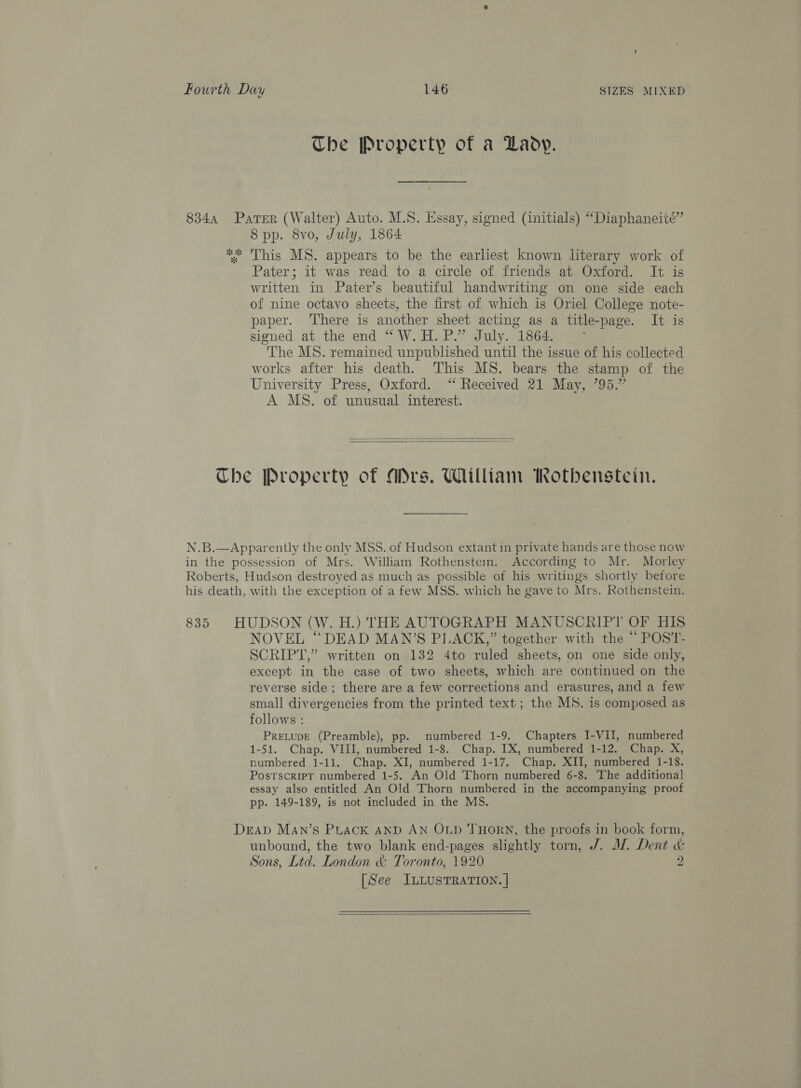 The Property of a Lady. 8 pp. 8vo, July, 1864 This MS. appears to be the earliest known literary work of Pater; it was read to a circle of friends at Oxford. It is written in Pater’s beautiful handwriting on one side each of nine octavo sheets, the first of which is Oriel College note- paper. ‘There is another sheet acting as a title-page. It is signed at the end “W.H.P.” July. 1864. °* The MS. remained unpublished until the issue of his collected works after his death. This MS. bears the stamp of the University Press, Oxford. ‘“ Received 21 May, 795.” A MS. of unusual interest.   with the exception of a few MSS. which he gave to Mrs. Rothenstein. NOVEL “DEAD MAN’S PLACK,” together with the “ POST- SCRIPT,” written on 132 4to ruled sheets, on one side only, except in the case of two sheets, which are continued on the reverse side; there are a few corrections and erasures, and a few small divergencies from the printed text ; the MS. is composed as follows : PreLupE (Preamble), pp. numbered 1-9. Chapters I-VII, numbered 1-51. Chap. VIII, numbered 1-8. Chap. IX, numbered 1-12. Chap. X, numbered 1-11. Chap. XI, numbered 1-17. Chap, XII, numbered 1-18. PosrscripT numbered 1-5. An Old Thorn numbered 6-8. The additional essay also entitled An Old Thorn numbered in the accompanying proof pp. 149-189, is not included in the MS. unbound, the two blank end-pages slightly torn, J. MW. Dent «&amp; Sons, Ltd. London &amp; Toronto, 1920 °: [See ILLusTRATION. | 