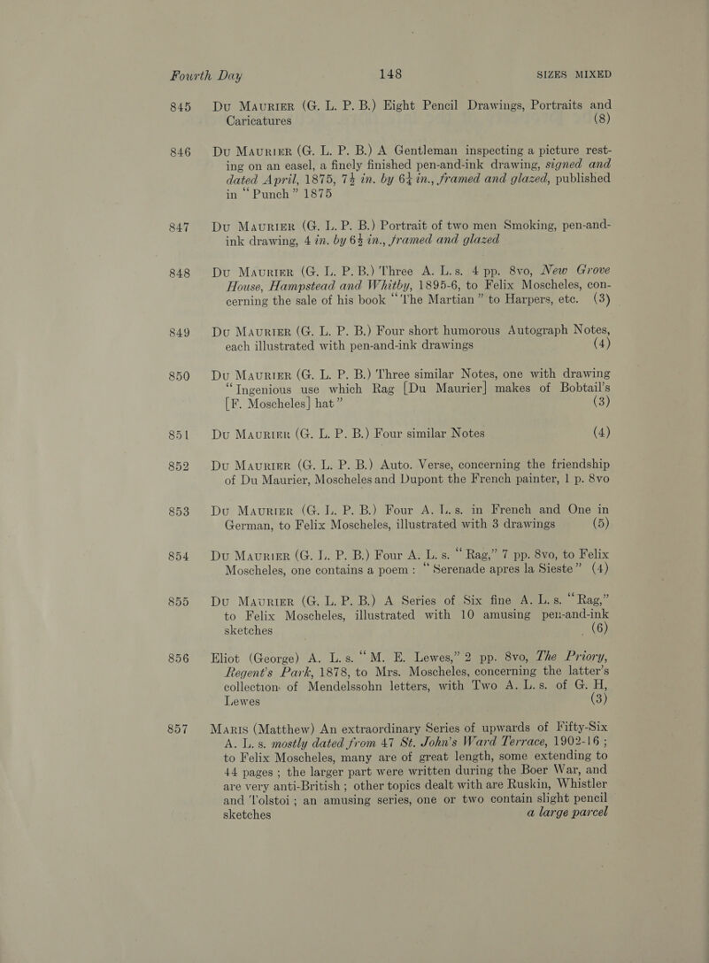 845 846 848 849 850 856 857 Du Maurigr (G. L. P. B.) Eight Pencil Drawings, Portraits and Caricatures (8) Du Maurier (G. L. P. B.) A Gentleman inspecting a picture rest- ing on an easel, a finely finished pen-and-ink drawing, signed and dated April, 1875, 74 in. by 64 in., framed and glazed, published in “ Punch” 1875 Du Maurier (G. L. P. B.) Portrait of two men Smoking, pen-and- ink drawing, 4 in. by 64 in., framed and glazed Du Maurter (G. L. P.B.) Three A. L.s. 4 pp. 8vo, New Grove House, Hampstead and Whitby, 1895-6, to Felix Moscheles, con- cerning the sale of his book “I'he Martian” to Harpers, ete. (3) Du Maurier (G. L. P. B.) Four short humorous Autograph Notes, each illustrated with pen-and-ink drawings (4) Du Maurier (G. L. P. B.) Three similar Notes, one with drawing “Ingenious use which Rag [Du Maurier] makes of Bobtail’s [F. Moscheles] hat” (3) Du Maurier (G. L. P. B.) Four similar Notes (4) Du Maurier (G. L. P. B.) Auto. Verse, concerning the friendship of Du Maurier, Moscheles and Dupont the French painter, | p. 8vo Du Maurier (G. lL. P. B.) Four A. l..s. in French and One in German, to Felix Moscheles, illustrated with 3 drawings (5) Du Mavrier (G. 1. P. B.) Four A. L. s. “ Rag,” 7 pp. 8vo, to Felix Moscheles, one contains a poem: “ Serenade apres la Sieste” (4) Du Maurier (G. L. P. B.) A Series of Six fine A. L.s. ~ Rag,” to Felix Moscheles, illustrated with 10 amusing peu-and-ink sketches (6) Eliot (George) A. L.s. “M. E. Lewes,” 2 pp. 8vo, Zhe Priory, Regent's Park, 1878, to Mrs. Moscheles, concerning the latter’s collection: of Mendelssohn letters, with Two A. L.s. of G. H, Lewes (3) Maris (Matthew) An extraordinary Series of upwards of [ifty-Six A. L.s. mostly dated from 47 St. John’s Ward Terrace, 1902-16 ; to Felix Moscheles, many are of great length, some extending to 44 pages ; the larger part were written during the Boer War, and are very anti-British ; other topics dealt with are Ruskin, Whistler and ‘lolstoi ; an amusing series, one or two contain slight pencil sketches a large parcel