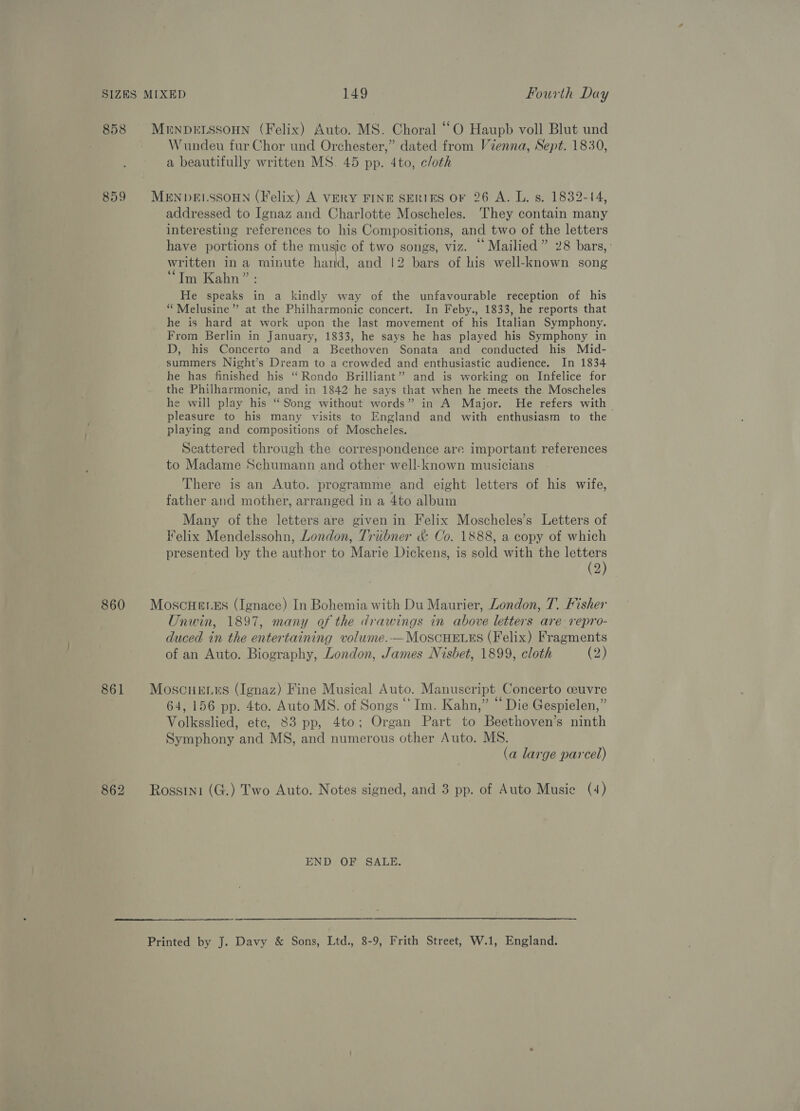 858 MENDELSSOHN (Felix) Auto. MS. Choral “© Haupb voll Blut und Wundeu fur Chor und Orchester,” dated from Vzenna, Sept. 1830, a beautifully written MS. 45 pp. 4to, cloth 859 MENDELSSOHN (Felix) A VERY FINE SERIES OF 26 A. L. s. 1832-14, addressed to Ignaz and Charlotte Moscheles. They contain many interesting references to his Compositions, and two of the letters have portions of the music of two songs, viz. “ Mailied” 28 bars,’ written ina minute hand, and |2 bars of his well-known song ‘Tm Kahn” : He speaks in a kindly way of the unfavourable reception of his “ Melusine”’ at the Philharmonic concert. In Feby., 1833, he reports that he is hard at work upon the last movement of his Italian Symphony. From Berlin in January, 1833, he says he has played his Symphony in D, his Concerto and a Beethoven Sonata and conducted his Mid- summers Night’s Dream to a crowded and enthusiastic audience. In 1834 he has finished his “Rondo Brilliant” and is working on Infelice for the Philharmonic, and in 1842 he says that when he meets the. Moscheles he will play his “ Song without words” in A Major. He refers with — pleasure to his many visits to England and with enthusiasm to the playing and compositions of Moscheles. Scattered through the correspondence are important references to Madame Schumann and other well-known musicians There is an Auto. programme and eight letters of his wife, father and mother, arranged in a 4to album Many of the letters are given in Felix Moscheles’s Letters of V¥elix Mendelssohn, London, Triibner &amp; Co. 1888, a copy of which presented by the author to Marie Dickens, is sold with the a) 2 860 MoscHeres (Ignace) In Bohemia with Du Maurier, London, T. Fisher Unwin, 1897, many of the drawings in above letters are repro- duced in the entertaining volume.—MoscHELES (Felix) Fragments of an Auto. Biography, London, James Nisbet, 1899, cloth G2) 861 MoscHenrs (Ignaz) Fine Musical Auto. Manuscript Concerto cuvre 64, 156 pp. 4to. Auto MS. of Songs “Im. Kahn,” “Die Gespielen,” Volksslied, ete, 83 pp, 4to; Organ Part to Beethoven’s ninth Symphony and MS, and numerous other Auto. MS. (a large parcel) 862 Rossini (G.) Two Auto. Notes signed, and 3 pp. of Auto Musie (4) END OF SALE. Printed by J. Davy &amp; Sons, Ltd., 8-9, Frith Street, W.1, England.