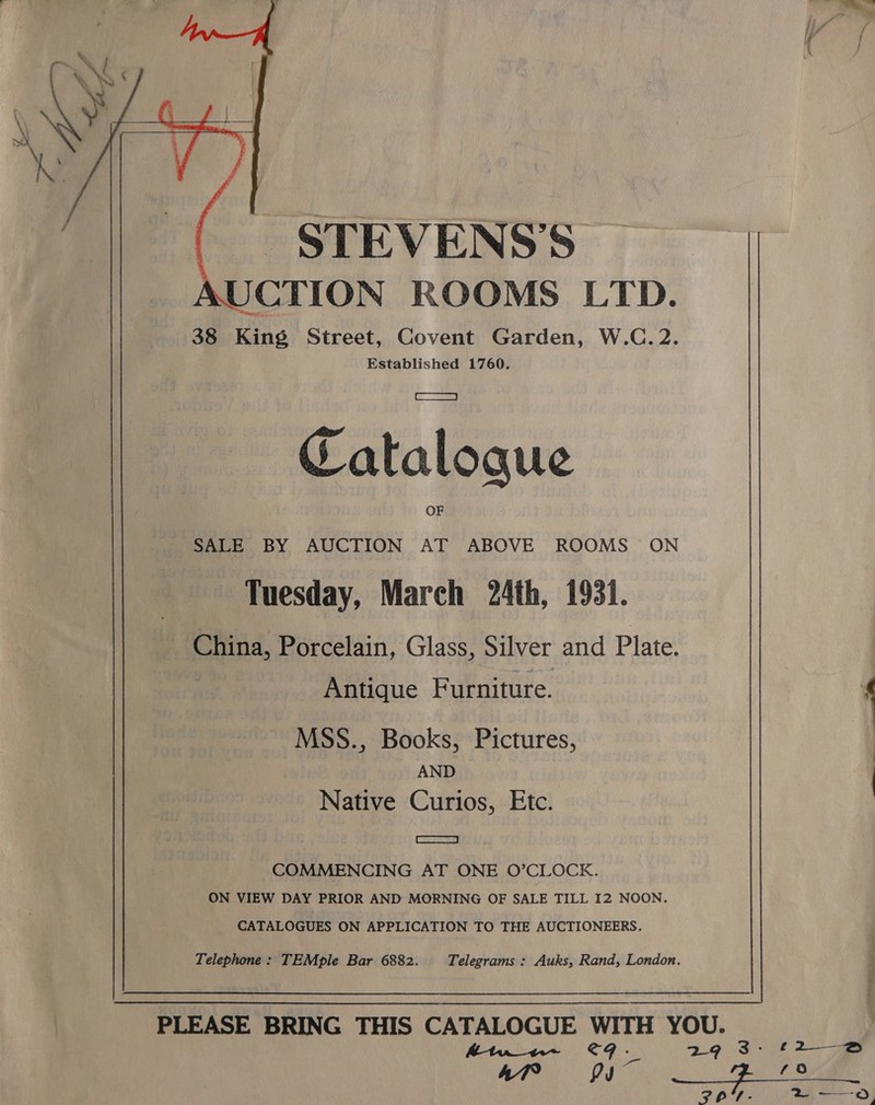  _ STEVENS’S UCTION ROOMS LTD. 38 King Street, Covent Garden, W.C.2. Established 1760. Catalogue SALE BY AUCTION AT ABOVE ROOMS ON Tuesday, March 24th, 1931. China, Porcelain, Glass, Silver and Plate. Antique Furniture. MSS., Books, Pictures, AND Native Curios, Etc. CS2osy COMMENCING AT ONE O’CLOCKE. ON VIEW DAY PRIOR AND MORNING OF SALE TILL I2 NOON. CATALOGUES ON APPLICATION TO THE AUCTIONEERS. Telephone: TEMple Bar 6882. Telegrams : Auks, Rand, London.  PLEASE BRING THIS CATALOGUE WITH YOU.