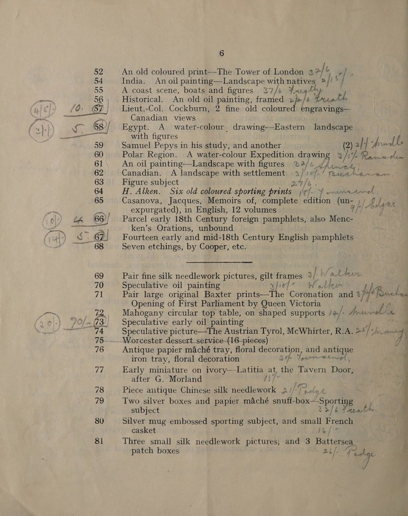 80 81 6 An old coloured print—The Tower of London 3% li, India. An oil painting—Landscape sat ipsa | bo | A coast scene, boats and figures 37 fig Historical. An old oil pene: fcuntetaal é “death Lieut.-Col. Cockburn, 2 fine old cplenied ong viii Canadian views | Egypt. A water-colour_ drawing-—Eastern landscape with figures i (, Samuel Pepys in his study, and another 2) 3/ 4 fe ve Polar Region. A water-colour Expedition vo hes ) Tih Pa neon An oil painting—-Landscape with figures % 2/ o Ahintck Canadian. A landscape with settlement 2)'107-/ fase aro. Figure subject 24/e . H. Alken. Six old coloured sporting prints j/efo Y wourrs toned. Casanova, Jacques, Memoirs of, complete edition (un- h/ expurgated), in English, 12 volumes q/'/ Parcel early 18th Century foreign i i Hako Menc- ken’s Orations, unbound Fourteen early and mid-18th Century English pamphlets Seven etchings, by Cooper, etc. Ie Pair fine silk needlework pictures, gilt frames oy: Tm Cee, Speculative oil painting 3/107 VS, bes) n Opening of First Parliament by Queen Victoria Li , Mahogany circular top table, on shaped supports 1y./: Avant ha Speculative early oil painting Speculative picture—The Austrian Tyrol, McWhirter, R.A. 287+) wv Antique papier maché tray, floral decoration, and roa iron tray, floral decoration 2 fe Tein ete Early miniature on RE EAR “on the Tavern Dee after G. Morland j Piece antique Chinese silk needlework 2 IER. ol k | Two silver boxes and papier maché enue box “Sporting, J subject 3 o/b Paat Silver mug embossed sporting subject, and small French casket | dip te| 4 Three small silk needlework pacts and 3 Battersea