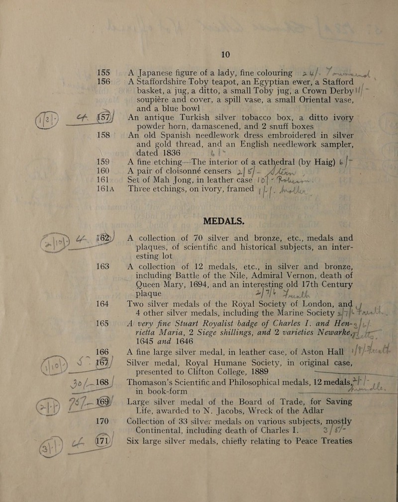 \ 2 : } 10 A Japanese figure of a lady, fine colouring ay }. soupiére and cover, a spill vase, a small Oriental vase, and a blue bowl An antique Turkish silver tobacco box, a ditto ivory powder horn, damascened, and 2 snuff boxes An old Spanish needlework dress embroidered in silver and gold thread, and an English needlework sampler, dated 1836 b | A fine etching—-The interior of a cathedral (by Haig) &amp; |> A pair of cloisonné censers 3,| s/ - ye bhi Set of Mah Jong, in leather case | 0] - Three etchings, on ivory, framed , {| [. Wed dis MEDALS. A collection of 70 silver and bronze, etc., medals and plaques, of scientific and historical subjects, an inter- esting lot A collection of 12 medals, etc., in silver and bronze, including Battle of the Nile, Admiral Vernon, death of Queen Mary, 1694, and an ne pthc old 17th Century plaque MR P 4 other silver medals, including the Marine Society 2/7/% rietta Maria, 2 Siege shillings, and 2 varieties Newarke, 1645 and 1646 Silver medal, Royal Humane Society, in original case, presented to Clifton College, 1889 in book-form Large silver medal of the Board of Trade, for Saving Life, awarded to N. Jacobs, Wreck of the Adlar Collection of 33 silver medals on various subjects, mostly Six large silver medals, chiefly relating to Peace Treaties cease vo~eoenpeomnroepmeiatansan ete,