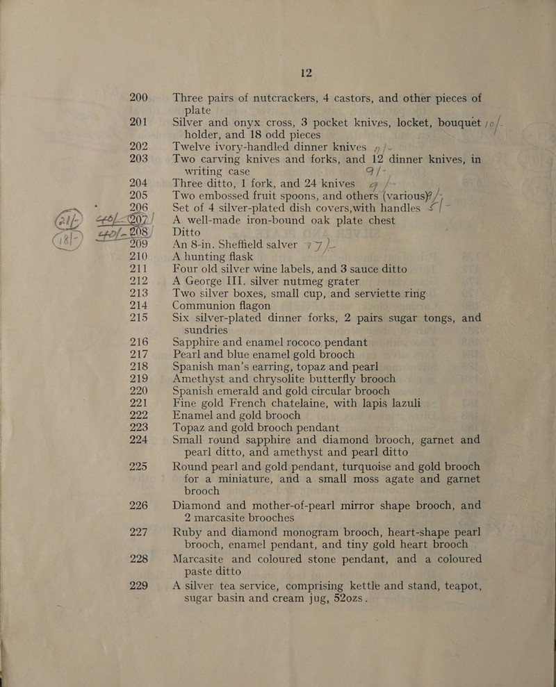 229  12 Three pairs of nutcrackers, 4 castors, and other pieces of plate holder, and 18 odd pieces . Twelve ivory-handled dinner knives y /- Two carving knives and forks, and 12 dinner knives, in writing case Gy + Three ditto, 1 fork, and 24 knives @ /- Two embossed fruit spoons, and others Faria usin Set of 4 silver-plated dish covers,with handles &amp; be A well-made iron-bound oak plate chest An 8-in. Sheffield salver y 7 )- A hunting flask Four old silver wine labels, and 3 sauce ditto A George III. silver nutmeg grater Two silver boxes, small cup, and serviette ring Communion flagon Six silver-plated dinner forks, 2 pairs sugar tongs, and sundries : Sapphire and enamel rococo pendant Pearl and blue enamel gold brooch Spanish man’s earring, topaz and pearl Amethyst and chrysolite butterfly brooch Spanish emerald and gold circular brooch Fine gold French chatelaine, with lapis lazuli Enamel and gold brooch Topaz and gold brooch pendant Small round sapphire and diamond brooch, garnet and pearl ditto, and amethyst and pearl ditto Round pearl and gold pendant, turquoise and gold brooch for a miniature, and a small moss agate and garnet brooch Diamond and mother-of-pearl mirror shape brooch, and 2 marcasite brooches Ruby and diamond monogram brooch, heart-shape pearl brooch, enamel pendant, and tiny gold heart brooch Marcasite and coloured stone pendant, and a coloured paste ditto A silver tea service, comprising kettle and stand, teapot, sugar basin and cream jug, 52ozs.