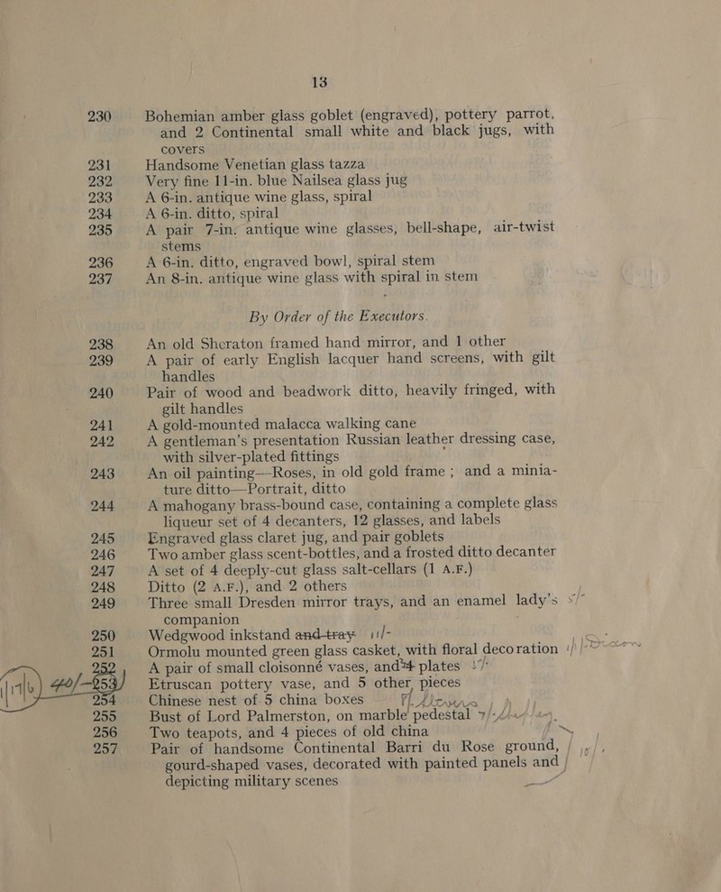 230 Bohemian amber glass goblet (engraved), pottery parrot, and 2 Continental small white and black jugs, with covers 231 Handsome Venetian glass tazza 232 Very fine 11-in. blue Nailsea glass jug 233 A 6-in. antique wine glass, spiral 234 A 6-in. ditto, spiral 235 A pair 7-in. antique wine glasses, bell-shape, air-twist stems 236 A 6-in. ditto, engraved bowl, spiral stem 237 An 8-in. antique wine glass with spiral in stem By Order of the Executors. 238 An old Shcraton framed hand mirror, and 1 other 239 A pair of early English lacquer hand screens, with gilt handles 240 Pair of wood and beadwork ditto, heavily fringed, with gilt handles 241 A gold-mounted malacca walking cane 242 A gentleman’s presentation Russian leather dressing case, with silver-plated fittings , 243 An oil painting—Roses, in old gold frame ; and a minia- ture ditto—Portrait, ditto 244 A mahogany brass-bound case, containing a complete glass liqueur set of 4 decanters, 12 glasses, and labels 245 Engraved glass claret jug, and pair goblets 246 Two amber glass scent-bottles, and a frosted ditto decanter 247 A set of 4 deeply-cut glass salt-cellars (1 A.F.) 248 Ditto (2 A.F.), and 2 others , 249 Three small Dresden mirror trays, and an enamel lady’s »/” companion | : 250 Wedgwood inkstand and-tray 11/- A pair of small cloisonné vases, and™# plates + fue “o/- Etruscan pottery vase, and 5 other, pieces 294 Chinese nest of 5 china boxes {peter i 255 Bust of Lord Palmerston, on marble pedestal &gt; ane . 256 Two teapots, and 4 pieces of old china sie 257% Pair of handsome Continental Barri du Rose ground, gourd-shaped vases, decorated with painted panels and ; ‘ depicting military scenes .