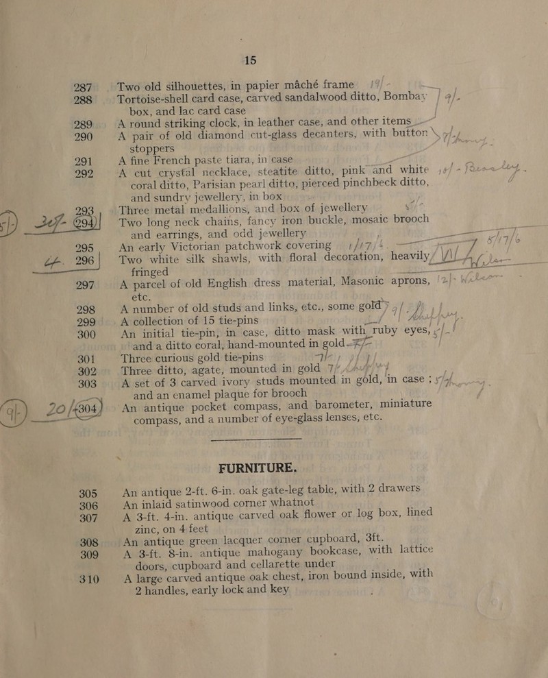  Two old silhouettes, in papier maché frame box, and lac card case stoppers A fine French paste tiara, in case ~~ A cut crystal necklace, steatite ditto, pink and white coral ditto, Parisian pearl ditto, pierced pinchbeck ditto, and sundry jewellery, in box | Three metal medallions, and box of jewellery a7 Two long neck chains, fancy iren buckle, mosaic brooch and earrings, and odd jewellery An early Victorian patchwork covering )//7/4 Two white silk shawls, with floral decoration, fringed Ny ad A parcel of old English dress material, Masonic aprons, etc, A collection of 15 tie-pins and a ditto coral, hand-mounted in gold. Three curious gold tie-pins Hei; pf Three ditto, agate, mounted in gold 7/ ? jy and an enamel plaque for brooch An antique pocket compass, and barometer, miniature compass, and a number of eye-glass lenses, etc.  FURNITURE. An antique 2-ft. 6-in. oak gate-leg table, with 2 drawers An inlaid satinwood corner whatnot A 3-ft. 4-in. antique carved oak flower or log box, lined zinc, on 4 feet An antique green lacquer corner cupboard, 3tt. A 3-ft. 8-in. antique mahogany bookcase, with lattice doors, cupboard and cellarette under A large carved antique oak chest, iron bound inside, with 2 handles, early lock and key in — ar ¥)
