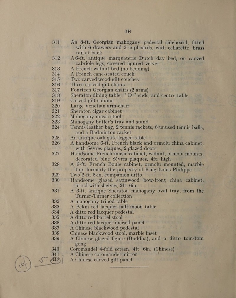 An 8-ft. Georgian mahogany pedestal sideboard, fitted with 6 drawers and 2 cupboards, with cellarette, brass rail at back A6-ft. antique marqueterie Dutch day bed, on carved cabriole legs, covered figured velvet A French walnut bed (no bedding) A French cane-seated couch Two carved wood gilt couches Three carved gilt chairs Fourteen Georgian chairs (2 arms) Sheraton dining table, “‘ D’’ ends, and centre table Carved gilt column Large Venetian arm-chair Sheraton cigar cabinet Mahogany music stool Mahogany butler’s tray and stand Tennis leather bag, 2 tennis rackets, 6 unused tennis balls, and a Badminton racket An antique oak gate-legged table A handsome 6-ft. French black and ormolu china cabinet, with Sévres plaques, 2 glazed doors Handsome French music cabinet, walnut, ormolu mounts, decorated blue Sévres plaques, 4ft. high A 6-ft. French Boule cabinet, ormolu mounted, marble top, formerly the property of King Louis Philippe Two 2-ft. 6-in. companion ditto Handsome glazed satinwood bow-front china cabinet, fitted with shelves, 2ft. 6in. A 3-ft. antique Sheraton mahogany oval tray, from the Turner-Turner collection A mahogany tripod table A Pekin red lacquer half moon table A ditto red lacquer pedestal A ditto red barrel stool A ditto red lacquer incised panel A Chinese blackwood pedestal Chinese blackwood stool, marble inset A Chinese glazed figure (Buddha), and a ditto tom-tom gong Coromandel 4-fold screen, 4ft. 6in. (Chinese) A Chinese coromandel mirror . A Chinese carved gilt panel