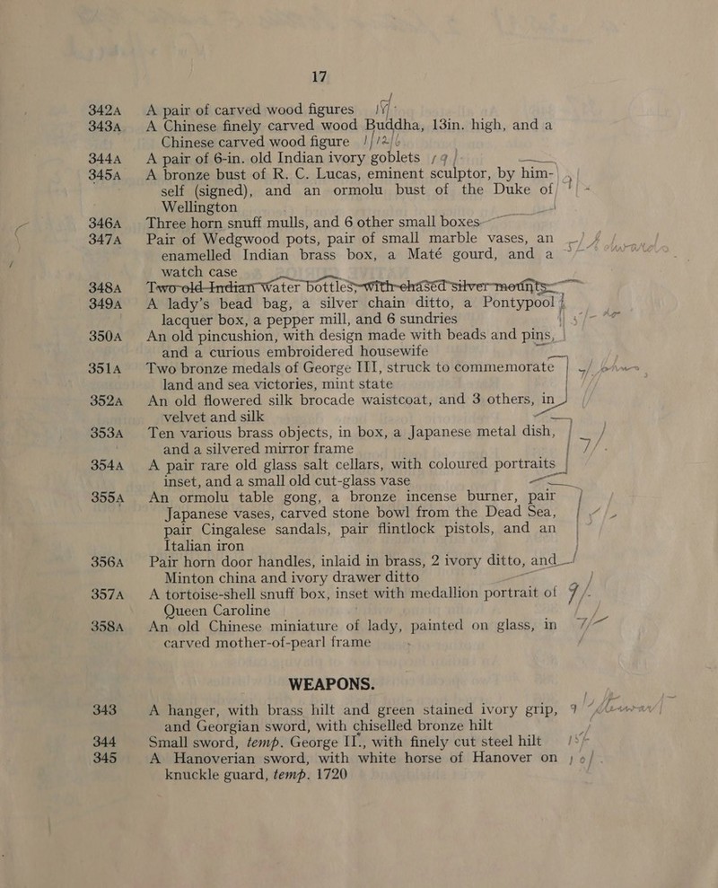 3424 A pair of carved wood figures 19: 3434. A Chinese finely carved wood Buddha, 13in. high, and a Chinese carved wood figure ///+/ 3444 A pair of 6-in. old Indian ivory goblets ;¢ | a ae 3454 A bronze bust of R. C. Lucas, eminent sculptor, by him- self (signed), and an ormolu bust of the Duke of) ! Wellington 346A Three horn snuff mulls, and 6 other small boxes 3474 Pair of Wedgwood pots, pair of small marble vases, an enamelled Indian brass box, a Maté gourd, and a watch case 348A Tavo-old-Indiatr Water bottleS-with-ehased silver moth Spell 3494 &lt;A lady’s bead bag, a silver chain ditto, a Pontypoo! | lacquer box, a pepper mill, and 6 sundries 5h 350A An old pincushion, with design made with beads and pins, and a curious embroidered housewite 3514 Two bronze medals of George III, struck to commemorate | | john land and sea victories, mint state | 3524 An old flowered silk brocade waistcoat, and 3 others, in | velvet and silk &lt;e 3534 Ten various brass objects, in box, a Japanese metal dish, and a silvered mirror frame 3544 A pair rare old glass salt cellars, with coloured portraits inset, and a small old cut-glass vase Pia 3554 An ormolu table gong, a bronze incense burner, pair / Japanese vases, carved stone bowl from the Dead Sed, pair Cingalese sandals, pair flintlock pistols, and an Italian iron i 356A __— Pair horn door handles, inlaid in brass, 2 ivory ditto, and_—/ Minton china and ivory drawer ditto } 357A __ A tortoise-shell snuff box, inset with medallion portrait ol 7 /. Queen Caroline fy: 358A An old Chinese miniature of lady, painted on glass, in / carved mother-of-pearl frame WEAPONS. 343 A hanger, with brass hilt and green stained ivory grip, 9 ~ and Georgian sword, with chiselled bronze hilt hy 344 Small sword, temp. George IT., with finely cut steel hilt /°/ 345 A Hanoverian sword, with white horse of Hanover on ; o6/ knuckle guard, temp. 1720