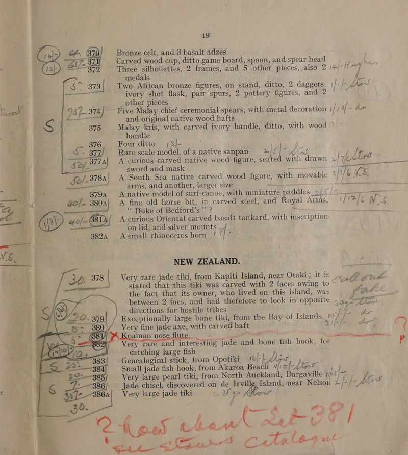 19 Bronze celt, and 3 basalt adzes_ Carved wood cup, ditto game board, spoon, and spear head Three silhouettes, 2 frames, and 5 other pieces, also 2 )+ AT wa ni medals } ie Two African bronze figures, on stand, ditto, 2 daggers, f+ > fre ivory shot flask, pair spurs, 2 pottery figures, and 2 other pieces Five Malay chief ceremonial spears, with metal decoration } [73 - de and original native wood hafts ; Malay kris, with carved ivory handle, ditto, with wood © handle Four ditto ;3/- : Rare scale model, of a native sanpan a] 5 | ge: A curious carved native wood figure, seated with drawn »/ 7/(4“*° sword and mask “a a A South Sea native carved wood figure, with movable wy) 6 NO arms, and another, larger size ial ik. OEE A native model of surf-canoe, with miniature paddles _a/¢ )* +> A fine old horse bit, in carved steel, and Royal Arms, PSE WV ‘“ Duke of Bedford’s ”’ ? ~~. | A curious Oriental carved basalt tankard, with inscription on lid, and silver mounts / A small rhinoceros horn ! ty ‘ NEW ZEALAND. Very rare jade tiki, from Kapiti Island, near Otaki ; 14S stated that this tiki was carved with 2 faces owing to~ “~~ the fact that its owner, who lived on this island, was a oe between 2 foes, and had therefore to look in opposite » 5, 7%T>, directions for hostile tribes  ; rf Ale Exceptionally large bone tiki, from the Bay of Islands_1¢/7/~ Very fine jade axe, with carved haft Sg i Koainan nose.flute. et Pie * Very rare and interesting jade and bone fish hook, for catching large fish , Genealogical stick, fromm Opotiki mtN-dkane) Small jade fish hook, from Akaroa Beach uf of nt Very large pearl tiki, from North Auckland, Dargaville | a et Jade chisel, discovered on de Irvill Island, near Nelson >/-/~~ Very large jade tiki = «- sha 2 Vio : / ipl” C4 nes Chew Het 