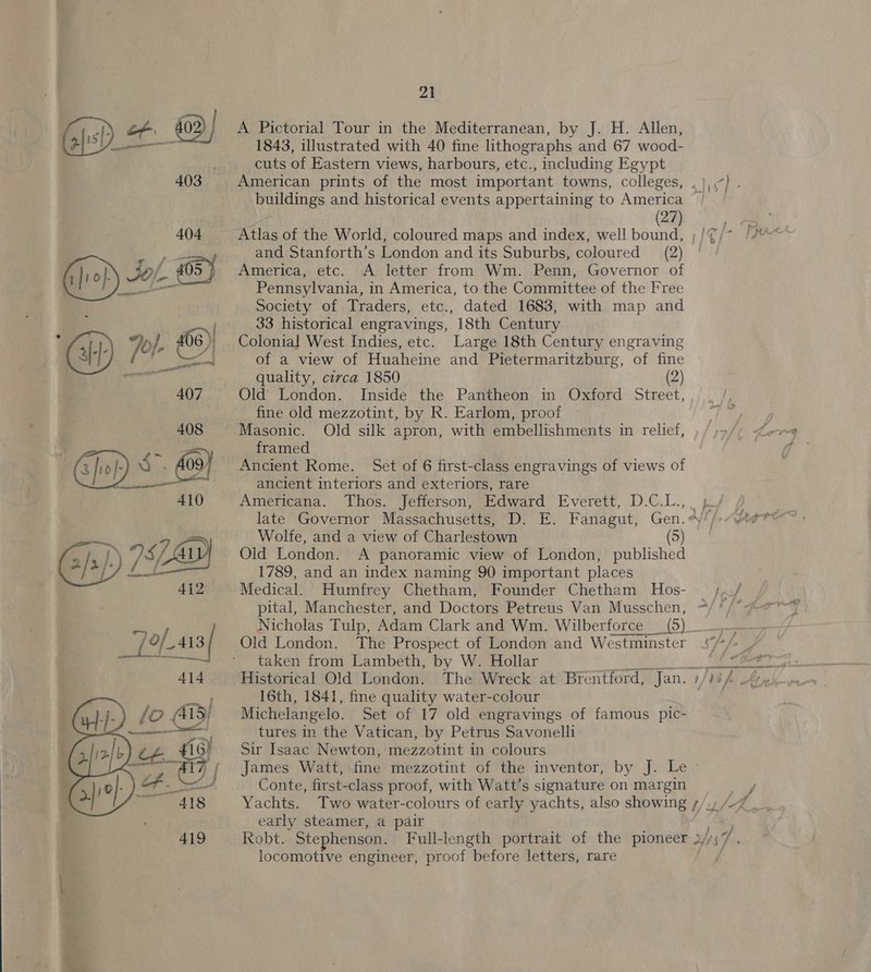   21 A Pictorial Tour in the Mediterranean, by J. H. Allen, 1843, illustrated with 40 fine lithographs and 67 wood- cuts of Eastern views, harbours, etc., including Egypt (27) and Stanforth’s London and its Suburbs, coloured (2) America, etc. A letter from Wm. Penn, Governor of Pennsylvania, in America, to the Committee of the Free Society of Traders, etc., dated 1683, with map and 33 historical engravings, 18th Century Colonia] West Indies, etc. Large 18th Century engraving of a view of Huaheine and Pietermaritzburg, of fine quality, circa 1850 (2) Old London. Inside the Pantheon in Oxford Street, fine old mezzotint, by R. Earlom, proof Masonic. Old silk apron, with embellishments in relief, framed ancient interiors and exteriors, rare Wolfe, and a view of Charlestown (5) Old London. A panoramic view of London, published 1789, and an index naming 90 important places Medical. Humfrey Chetham, Founder Chetham Hos- pital, Manchester, and Doctors Petreus Van Musschen,  Old London. The Prospect of London and Westminster taken from Lambeth, by W. Hollar 16th, 1841, fine quality water-colour Michelangelo. Set of 17 old engravings of famous pic- tures in the Vatican, by Petrus Savonelli Sir Isaac Newton, mezzotint in colours Conte, first-class proof, with Watt’s signature on margin early steamer, a pair locomotive engineer, proof before letters, rare j 7