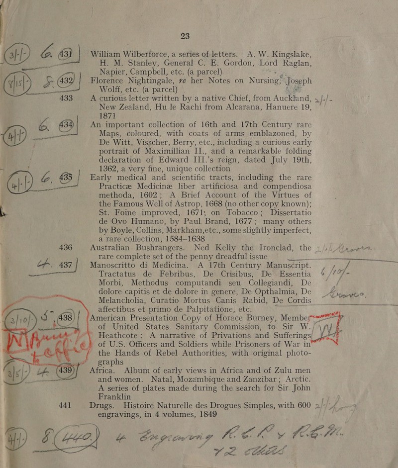       23 ~ William Wilberforce, a series of letters. A.W. Kingslake, Hi Stanley, General C. E. Gordon, Lord Raglan, Napier, Campbell, etc. (a parcel) Florence Nightingale, ve her Notes on Nursines foseph Wolff, etc. (a parcel) A curious letter written by a native Chief, from ens | j./ ~ New Zealand, Hu le Rachi from Alcarana, Hanuere 19, y 1871 S) An important collection of 16th and 17th Century rare er Maps, coloured, with coats of arms emblazoned, by De Witt, Visscher, Berry, etc., including a curious early portrait of Maximillian IJ., and a remarkable folding declaration of Edward III.’s reign, dated July 19th, 1362, a very fine, unique collection 435 Early medical and scientific tracts, including the rare mel Practice Medicine liber artificiosa and compendiosa methoda, 1602; A Brief Account of the Virtues of the Famous Well of Astrop, 1668 (no other copy known); St. Foine improved, 1671; on Tobacco; Dissertatio de Ovo Humano, by Paul. Brand, 1677; many others by Boyle, Collins, Markham, etc., some slightly imperfect, a rare collection, 1584— 1638 436 Australian Bushrangers. Ned Kelly the Ironclad, the 3/4, <2, ve. rare complete set of the penny dreadful issue i as ene nav eceneeneny  437 Manoscritto di Medicina. A 17th Century Manuscript. lgey aon Tractatus de Febribus, De Crisibus, De Essentia ¢ //%/- Morbi, Methodus computandi seu Collegiandi, De ~~ , dolore capitis et de dolore in genere, De Opthalmia, De _%, Melancholia, Curatio Mortus Canis Rabid, De Cordis affectibus et primo de Palpitatione, etc. /American Presentation Copy of Horace Burney, ie of United States Sanitary Commission, to Sir W.,”\ fy J £. /-*\ Heathcote: A narrative of Privations and Sufferings! Jes '¢ of U.S. Officers and Soldiers while Prisoners of War in’ / the Hands of Rebel Authorities, with original photo- graphs vty 39 of Africa. Album of early views in Africa and of Zulu men and women. Natal, Mozambique and Zanzibar; Arctic. A series of plates made during the search for Sir John Franklin engravings, in 4 volumes, 1849 sage Rv Oe By if ORG? tee un. ‘an cB: fi : »