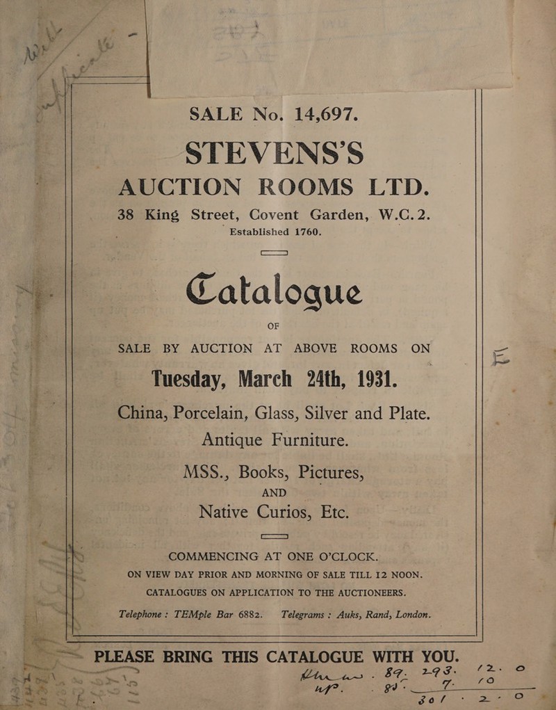 SALE No. 14,697. STEVENS'S AUCTION ROOMS LTD. 38 King Street, Covent Garden, W.C. 2. Established 1760.  Catalogue SALE BY AUCTION AT ABOVE ROOMS ON Tuesday, March 24th, 1931. China, Porcelain, Glass, Silver and Plate. ‘a Antique Furniture. MSS., Books, Pictures, AND Native Curios, Etc. COMMENCING AT ONE O’CLOCK. ON VIEW DAY PRIOR AND MORNING OF SALE TILL 12 NOON. CATALOGUES ON APPLICATION TO THE AUCTIONEERS. Telephone: TEMple Bar 6882. Telegrams : Auks, Rand, London.  ~~ PLEASE BRING THIS CATALOGUE WITH YOU. —_— a Hs. 87. 29 3. A 5 ous 2 SDP Oe goo 7: ae gO >. 2 79. ae 