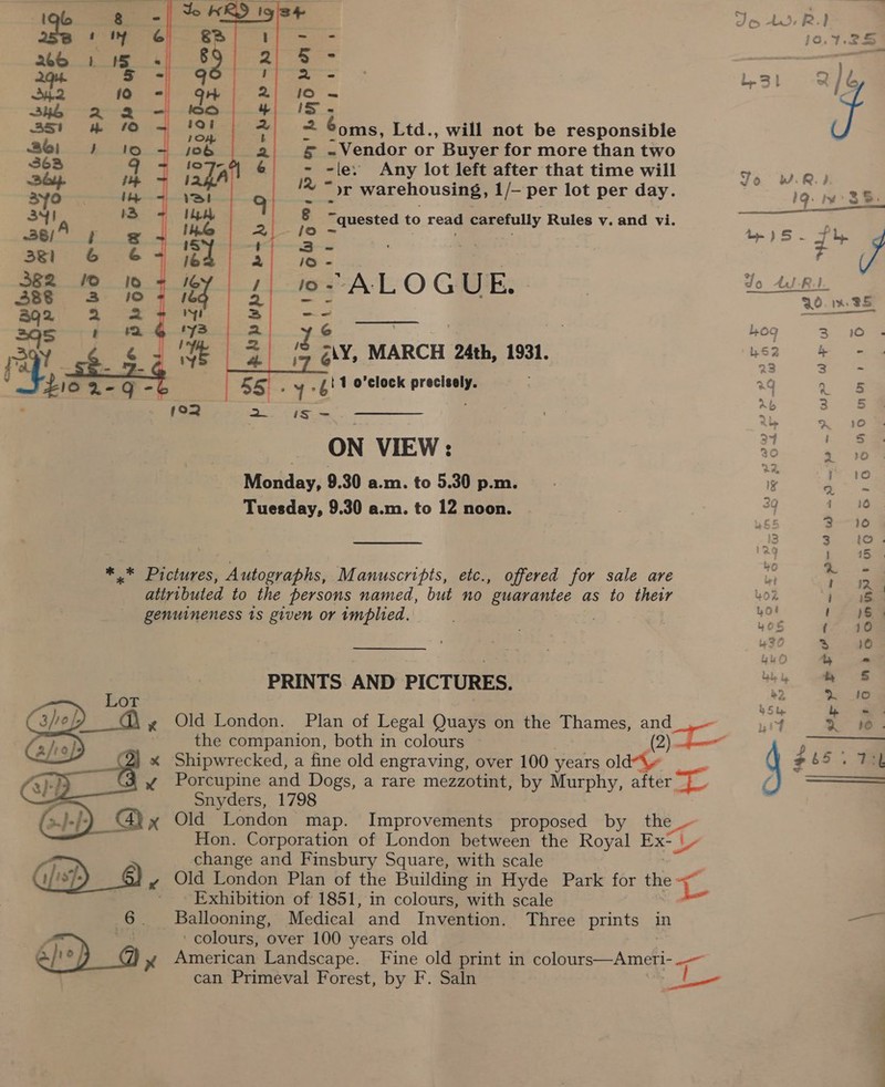 26 1 ‘5 Sha 10 34h -X “2 351 m&amp; 10 26) i] 1D 363 9 jp ayo he 34 A 1 328/' ¢ 381 6G 6&amp; 382 © 16 388 %3 10 et Soe aqs t Mm ry er a rp 2-Q      € - - é 8 5 - g i ha IO = 12 iS - | ton 2 S0ms, Ltd., will not be responsible job = -Vendor or Buyer for more than two a ~ -le: Any lot left after that time will al 12, Or warehousing, 1/— per lot per day. IA &amp;-- . Io ia _ quested to read carefully Rules v. and vi. iS = : es lé i ee | GY jo- A LOGUE. 160 a ie — ra Y 6 : / = Ris iS g\Y, MARCH 24th, 1931. . .y&gt; 4! 1 o’clock precisely. 192 ee i= } ON VIEW: Morday; 9.30 a.m. to 5.30 p.m. Tuesday, 9.30 a.m. to 12 noon. PRINTS AND PICTURES. Old London. Plan of Legal Quays on the Thames, and the companion, both in colours : (2) Shipwrecked, a fine old engraving, over 100 years old“\~ | Porcupine and Dogs, a rare mezzotint, by Murphy, after. Snyders, 1798 Old London map. Improvements proposed by the Hon. Corporation of London between the Royal Ex- | change and Finsbury Square, with scale ge Old London Plan of the Building in Hyde Park for the 2 ‘Exhibition of 1851, in colours, with scale | Ballooning, Medical and Invention. Three prints in ‘colours, over 100 years old | American Landscape. Fine old print in colours—Ameri-.— can Primeval Forest, by F. Saln in See    6.7.25 ) 2} ) : ; Jo WR) 19. m3 -)S5 - 7+ a Jo Ad-RI. QO. a 8S Log 310 L52 4 = a3 s = *4 i Ab r ees Ry 2 10 37 ; 30 = ¥e) be Pte 3g i 10 gf on a0 3 3 to. ay t 45 +0 + a - iM fae +O i 5. Lo! ! Ss ' WOE t 10 4? 3 0 bEO &amp; = bb &amp; dy § 2, X% 10 b &amp; be ~ f 2 Co- 32 i bo o~ er oS co~—