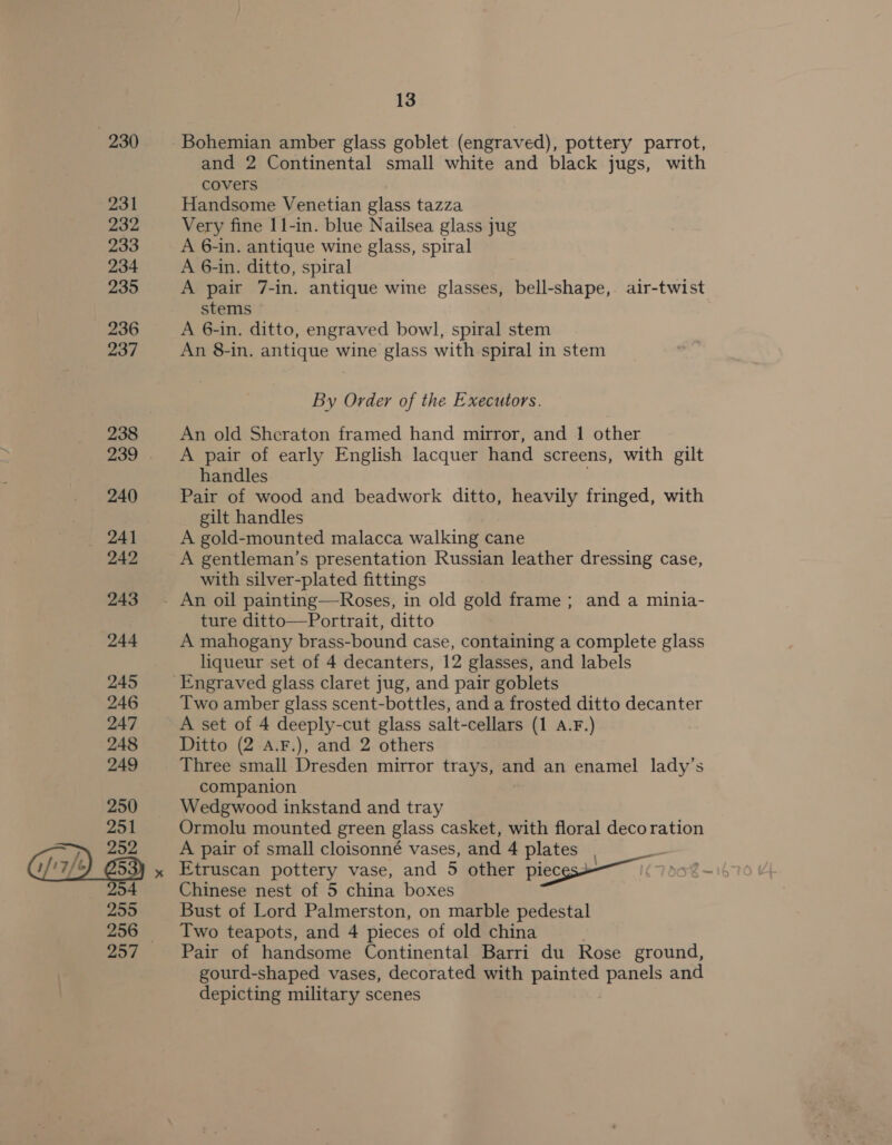 230 231 232 233 234 235 236 237 238 240 / i7/t 242 243 244 245 246 247 248 249 250 251 252 254 255 256 13 Bohemian amber glass goblet (engraved), pottery parrot, and 2 Continental small white and black jugs, with covers Handsome Venetian glass tazza Very fine 11-in. blue Nailsea glass jug A 6-in. antique wine glass, spiral A 6-in. ditto, spiral A pair 7-in. antique wine glasses, bell-shape, air-twist stems A 6-in. ditto, engraved bowl, spiral stem An 8-in. antique wine glass with spiral in stem By Order of the Executors. An old Sheraton framed hand mirror, and 1 other A pair of early English lacquer hand screens, with gilt handles Pair of wood and beadwork ditto, heavily fringed, with gilt handles A gold-mounted malacca walking cane A gentleman’s presentation Russian leather dressing case, with silver-plated fittings ture ditto—Portrait, ditto A mahogany brass-bound case, containing a complete glass liqueur set of 4 decanters, 12 glasses, and labels Engraved glass claret jug, and pair goblets Two amber glass scent-bottles, and a frosted ditto decanter A set of 4 deeply-cut glass salt-cellars (1 A.F.) Ditto (2 A.F.), and 2 others Three small Dresden mirror trays, and an enamel lady’s companion Wedgwood inkstand and tray Ormolu mounted green glass casket, with floral decoration A pair of small cloisonné vases, and 4 plates Etruscan pottery vase, and 5 other pieces* Chinese nest of 5 china boxes Bust of Lord Palmerston, on marble pedestal Two teapots, and 4 pieces of old china Pair of handsome Continental Barri du Rose ground, gourd-shaped vases, decorated with painted panels and depicting military scenes
