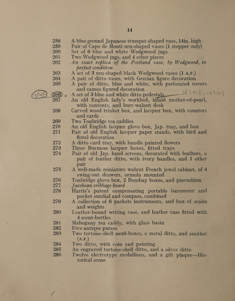  A blue ground Japanese trumpet-shaped vase, 14in. high Set of 6 blue and white Wedgwood jugs Two Wedgwood jugs, and 4 other pieces perfect condition A set of 3 urn-shaped black Wedgwood vases (1 A.F 2) A pair of ditto vases, with Grecian figure decoration — A pair of ditto, blue and white, with perforated covers and cameo figured decoration i> aie A set of 3 blue and white ditto pedestals — Is ~ with contents, and burr-walnut desk Carved wood trinket box, and lacquer box, with counters and cards Two Tonbridge tea caddies An old English lacquer glove box, Jap. tray, and box Pair of old English lacquer paper stands, with bird and floral decoration A ditto card tray, with handle painted flowers Three Burmese lacquer boxes, fitted trays Pair of old Jap. hand screens, decorated with feathers, a pair of feather ditto, with ivory handles, and 1 other pair A well-made miniature walnut French jewel cabinet, of 4 swing-out drawers, ormolu mounted Tonbridge glove box, 2 Bombay boxes, and pincushion Jacobean cribbage board Harris’s patent compensating portable barometer and pocket sundial and compass, combined A collection of 6 packets instruments, and box of scales and weights Leather-bound writing case, and leather case fitted with 4 scent-bottles Mahogany tea caddy, with glass basin Five antique purses Two tortoise-shell snuff-boxes, a metal ditto, and another (A.F.) Two ditto, with coin and painting An engraved tortoise-shell ditto, and a silver ditto Twelve electrotype medallions, and a gilt plaque—His- torical scene