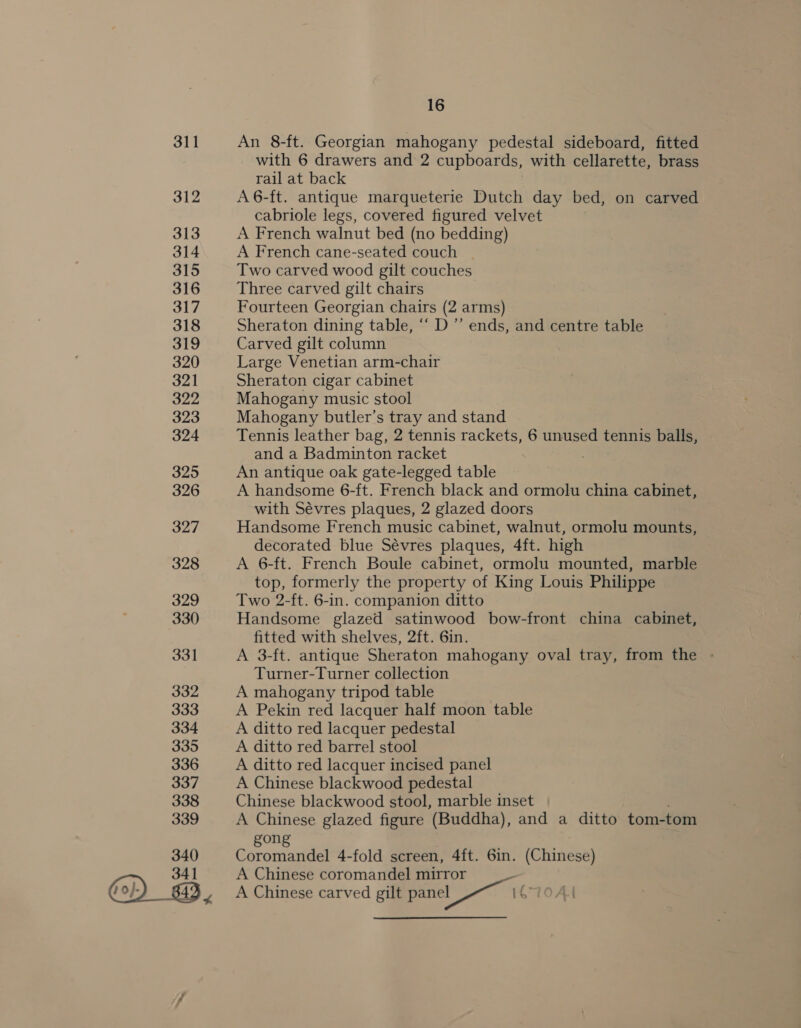 311 312 313 314 315 316 317 318 319 320 321 322 323 324 325 326 327 328 329 330 331 332 333 334 335 336 337 338 339 340 16 An 8-ft. Georgian mahogany pedestal sideboard, fitted with 6 drawers and 2 cupboards, with cellarette, brass rail at back A6-ft. antique marqueterie Dutch day bed, on carved cabriole legs, covered figured velvet A French walnut bed (no bedding) A French cane-seated couch | Two carved wood gilt couches Three carved gilt chairs Fourteen Georgian chairs (2 arms) Sheraton dining table, “ D”’ ends, and centre table Carved gilt column Large Venetian arm-chair Sheraton cigar cabinet Mahogany music stool Mahogany butler’s tray and stand Tennis leather bag, 2 tennis rackets, 6 unused tennis balls, and a Badminton racket . An antique oak gate-legged table A handsome 6-ft. French black and ormolu china cabinet, with Sévres plaques, 2 glazed doors Handsome French music cabinet, walnut, ormolu mounts, decorated blue Sévres plaques, 4ft. high A 6-ft. French Boule cabinet, ormolu mounted, marble top, formerly the property of King Louis Philippe Two 2-ft. 6-in. companion ditto Handsome glazed satinwood bow-front china cabinet, fitted with shelves, 2ft. 6in. A 3-ft. antique Sheraton mahogany oval tray, from the - Turner-Turner collection A mahogany tripod table A Pekin red lacquer half moon table A ditto red lacquer pedestal A ditto red barrel stool A ditto red lacquer incised panel A Chinese blackwood pedestal Chinese blackwood stool, marble inset A Chinese glazed figure (Buddha), and a ditto tom-tom gon Coromandel 4-fold screen, 4ft. 6in. (Chinese) A Chinese coromandel mirror A Chinese carved gilt panel_ —~ | C10Al