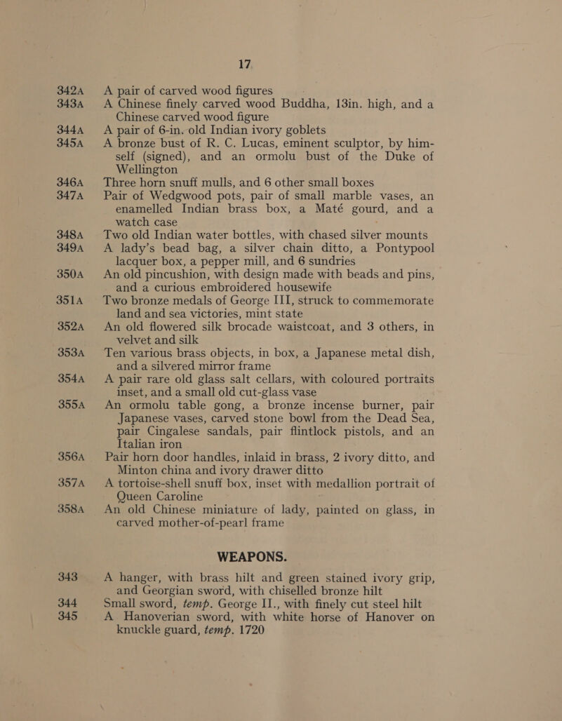 342A 343A 344A 345A 346A 347A 348A 349A 350A 351A 352A 353A 354A 355A 356A 357A 358A 343 344 345 17 A pair of carved wood figures 7 A Chinese finely carved wood Buddha, 13in. high, and a Chinese carved wood figure A pair of 6-in. old Indian ivory goblets A bronze bust of R. C. Lucas, eminent sculptor, by him- self (signed), and an ormolu bust of the Duke of Wellington Three horn snuff mulls, and 6 other small boxes Pair of Wedgwood pots, pair of small marble vases, an enamelled Indian brass box, a Maté AOE and. 4 watch case Two old Indian water bottles, with chased silver mounts A lady’s bead bag, a silver chain ditto, a Pontypool lacquer box, a pepper mill, and 6 sundries An old pincushion, with design made with beads and pins, and a curious embroidered housewife Two bronze medals of George III, struck to commemorate land and sea victories, mint state An old flowered silk brocade waistcoat, and 3 others, in velvet and silk Ten various brass objects, in box, a Japanese metal dish, and a silvered mirror frame A pair rare old glass salt cellars, with coloured portraits inset, and a small old cut-glass vase An ormolu table gong, a bronze incense burner, pair Japanese vases, carved stone bowl from the Dead Sea, pair Cingalese sandals, pair flintlock ots. and an Italian iron Pair horn door handles, inlaid in brass, 2 ivory ditto, and Minton china and ivory drawer ditto A tortoise-shell snuff box, inset with medallion portrait of Queen Caroline An old Chinese miniature of lady, painted on glass, in carved mother-of-pearl frame WEAPONS. A hanger, with brass hilt and green stained ivory grip, and Georgian sword, with chiselled bronze hilt Small sword, temp. George II., with finely cut steel hilt A Hanoverian sword, with white horse of Hanover on knuckle guard, temp. 1720