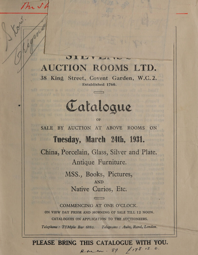   WS ee AUCTION ROOMS LTD. 38 King Street, Covent Garden, W.C.2. Established 1760. * Catalogue SALE BY AUCTION AT ABOVE ROOMS ON Tuesday, March 24th, 1931. China, Porcelain, Glass, Silver and Plate. Antique Furniture. MSS., Books, Pictures, . AND Native Curios, Etc. Cs) COMMENCING AT ONE O’CLOCK. ON VIEW DAY PRIOR AND MORNING OF SALE TILL I2 NOON. CATALOGUES ON APPLICATION TO THE AUCTIONEERS. Telephone: TEMple Bar 6882. Telegrams : Auks, Rand, London.  PLEASE BRING THIS CATALOGUE WITH YOU. hy lee cee L7. EE oO.