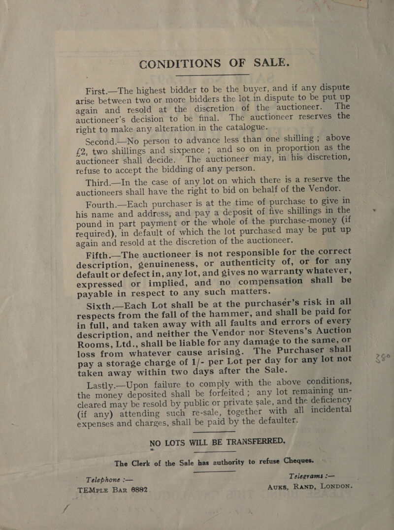 CONDITIONS OF SALE.  First.—The highest bidder to be the buyer, and if any dispute arise between two or more bidders the lot in dispute to be put up again and resold at the discretion of the auctioneer. The auctioneer’s decision to be final. . The auctioneer reserves the right to make any alteration in the catalogue. Second.—No person to advance less than one shilling ; above £2, two shillings and sixpence ; and so on in proportion as the auctioneer shall decide. The auctioneer may, in his discretion, refuse to accept the bidding of any person. Third.—In the case of any lot on which there is a reserve the auctioneers shall have the right to bid on behalf of the Vendor. Fourth.—Each purchaser is at the time of purchase to give in his name and address, and pay a deposit of five shillings in the pound.in part payment or the whole of the purchase-money (if required), in default of which the lot purchased may be put up again and resold at the discretion of the auctioneer. Fifth.—The auctioneer is not responsible for the correct description, genuineness, Or authenticity of, or for any default or defect in, any lot, and gives no warranty whatever, expressed or implied, and no compensation shall be payable in respect to any such matters. Sixth.—Each Lot shall be at the purchaser’s risk in all respects from the fall of the hammer, and shall be paid for in full, and taken away with all faults and errors of every description, and neither the Vendor nor Stevens’s Auction Rooms, Ltd., shall be liable for any damage to the same, or loss from whatever cause arising. The Purchaser shall pay a storage charge of 1/- per Lot per day for any lot not taken away within two days after the Sale. Lastly.—Upon failure to comply with the above conditions, the money deposited shall be forfeited; any lot remaining un- cleared may be resold by public or private sale, and the deficiency (if any) attending such re-sale, together with all incidental expenses and charges, shall be paid by the defaulter. NO LOTS WILL BE TRANSFERRED, The Clerk of the Sale has authority to refuse Cheques. Telephone :— Telegrams :—