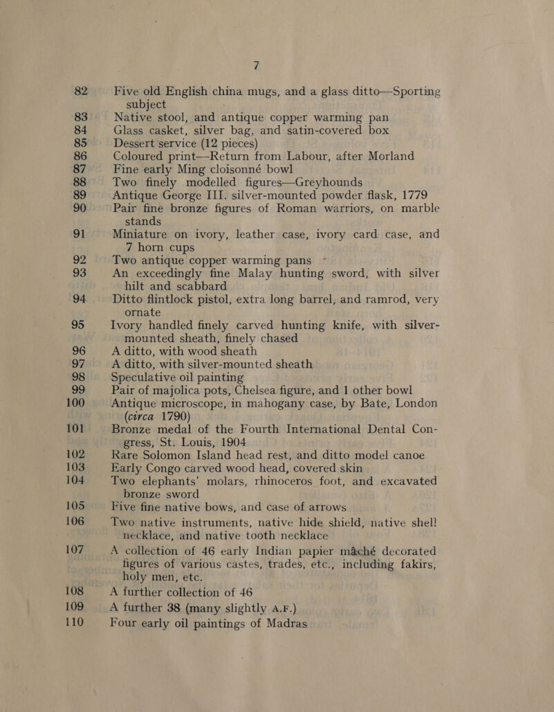 82 83 84 85 86 87 89 90 91 92 93 94 95 96 97 98 99 100 101 102 103 104 105 106 107 110 7 Five old English china mugs, and a glass ditto—Sporting subject : Native stool, and antique copper warming pan Glass casket, silver bag, and satin-covered box Dessert service (12 pieces) Coloured print—Return from Labour, after Morland Fine early Ming cloisonné bowl Two finely modelled figures—Greyhounds Antique George III. silver-mounted powder flask, 1779 Pair fine bronze figures of Roman warriors, on marble stands Miniature on ivory, leather case, ivory card case, and 7 horn cups Two antique copper warming pans ~- An exceedingly fine Malay hunting sword, with silver hilt and scabbard Ditto flintlock pistol, extra long barrel, and ramrod, very ornate Ivory handled finely carved hunting knife, with silver- mounted sheath, finely chased A ditto, with wood sheath A ditto, with silver-mounted sheath Speculative oil painting Pair of majolica pots, Chelsea figure, and 1 other bowl Antique microscope, in mahogany case, by Bate, London (circa 1790) Bronze medal of the Fourth International Dental Con- gress, St. Louis, 1904 Rare Solomon Island head rest, and ditto model canoe Early Congo carved wood head, covered skin Two elephants’ molars, rhinoceros foot, and excavated bronze sword Five fine native bows, and case of arrows Two native instruments, native hide shield, native shel! necklace, and native tooth necklace A collection of 46 early Indian papier m&amp;ché decorated figures of various castes, trades, etc., including fakirs, holy men, etc. A further collection of 46 A further 38 (many slightly 4.F.) Four early oil paintings of Madras