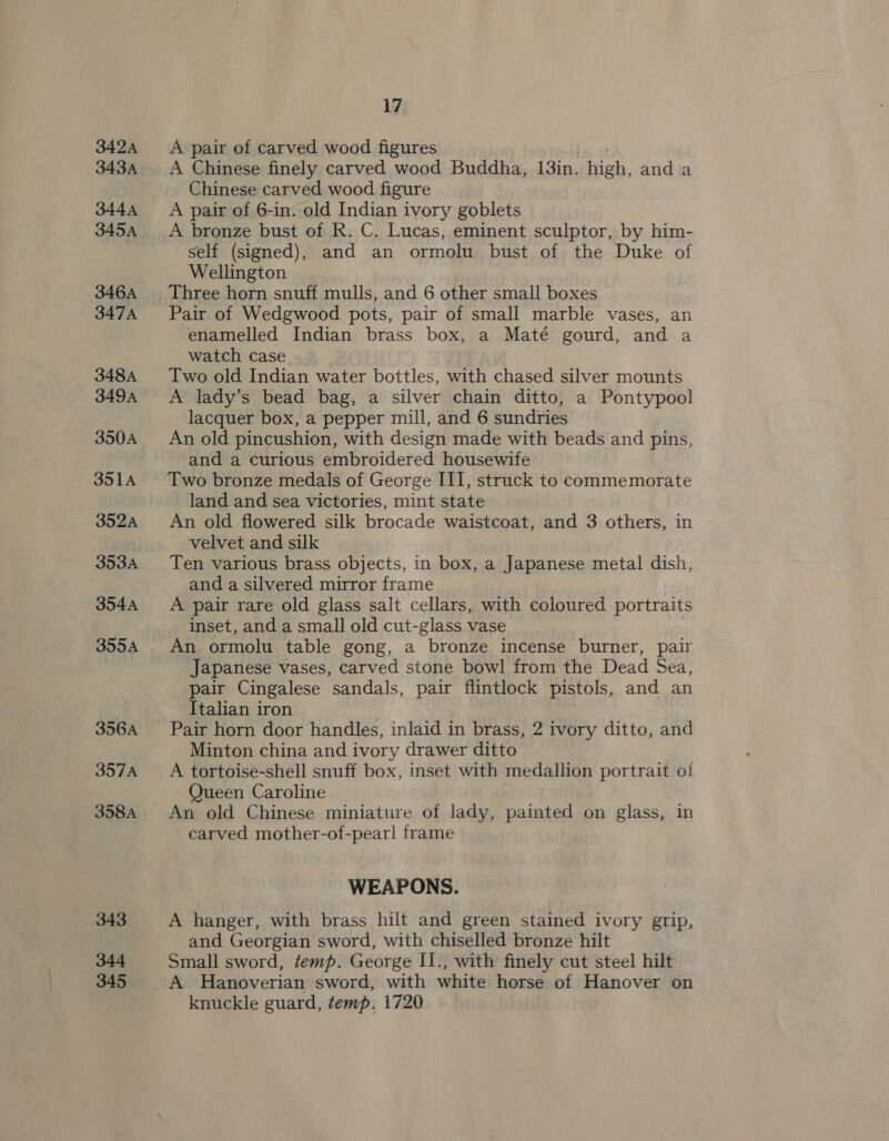 342A 343A 344A 345A 346A 347A 348A 349A 350A 3514 352A 353A 354A 355A 356A 357A 358A 343 344 345 17 A pair of carved wood figures A Chinese finely carved wood Buddha, 13in. hich, and a Chinese carved wood figure A pair of 6-in. old Indian ivory goblets A bronze bust of R. C. Lucas, eminent sculptor, by him- self (signed), and an ormolu bust of the Duke of Wellington Three horn snuff mulls, and 6 other small boxes Pair of Wedgwood pots, pair of small marble vases, an enamelled Indian brass box, a Maté gourd, and a watch case Two old Indian water bottles, with chased silver mounts A lady’s bead bag, a silver chain ditto, a Pontypool lacquer box, a pepper mill, and 6 sundries An old pincushion, with design made with beads and pins, and a curious embroidered housewife Two bronze medals of George III, struck to commemorate land and sea victories, mint state An old flowered silk brocade waistcoat, and 3 others, in velvet and silk Ten various brass objects, in box, a Japanese metal dish, and a silvered mirror frame A pair rare old glass salt cellars, with coloured portraits inset, and a small old cut-glass vase An ormolu table gong, a bronze incense burner, pair Japanese vases, carved stone bowl from the Dead Sea, pair Cingalese sandals, pair flintlock pistols, and an Italian iron Pair horn door handles, inlaid in brass, 2 ivory ditto, and Minton china and ivory drawer ditto A tortoise-shell snuff box, inset with medallion portrait ol Queen Caroline An old Chinese miniature of lady, painted on glass, in carved mother-of-pearl frame - WEAPONS. A hanger, with brass hilt and green stained ivory grip, and Georgian sword, with chiselled bronze hilt Small sword, temp. George II., with finely cut steel hilt A Hanoverian sword, with white horse of Hanover on knuckle guard, temp. 1720