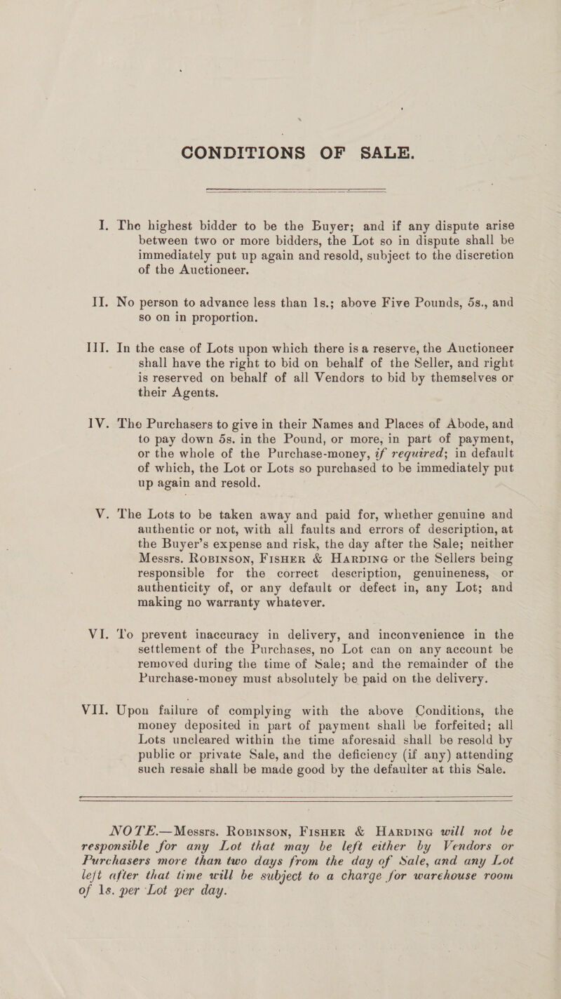 CONDITIONS OF SALE.  between two or more bidders, the Lot so in dispute shall be immediately put up again and resold, subject to the discretion of the Auctioneer. so on in proportion. In the case of Lots upon which there is a reserve, the Auctioneer shall have the right to bid on behalf of the Seller, and right is reserved on behalf of all Vendors to bid by themselves or their Agents. Tho Purchasers to give in their Names and Places of Abode, and to pay down 5s. in the Pound, or more, in part of payment, or the whole of the Purchase-money, if required; in default of which, the Lot or Lots so purchased to be immediately put up again and resold. authentic or not, with all faults and errors of description, at the Buyer’s expense and risk, the day after the Sale; neither Messrs. Rosinson, FisHeER &amp; Harpine or the Sellers being responsible for the correct description, genuineness, or authenticity of, or any default or defect in, any Lot; and making no warranty whatever. To prevent inaccuracy in delivery, and inconvenience in the settlement of the Purchases, no Lot can on any account be removed during the time of Sale; and the remainder of the Purchase-money must absolutely be paid on the delivery. Upon failure of complying with the above Conditions, the money deposited in part of payment shall be forfeited; all Lots uncleared within the time aforesaid shall be resold by public or private Sale, and the deficiency (if any) attending such resale shall be made good by the defaulter at this Sale. 