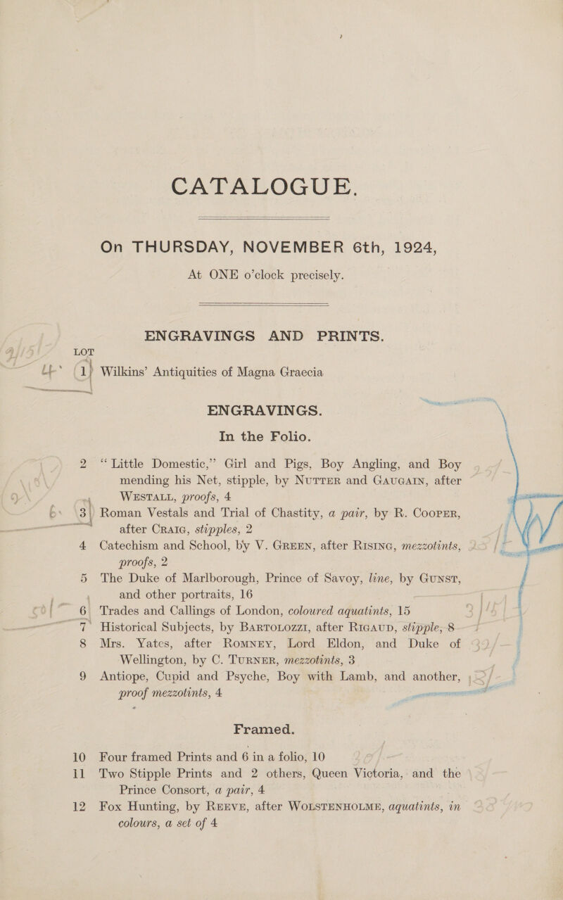 10 1] 12 CATALOGUE.   On THURSDAY, NOVEMBER 6th, 1924, At ONE o’clock precisely.   ENGRAVINGS AND PRINTS. ENGRAVINGS. cag ante - In the Folio. “ Little Domestic,” Girl and Pigs, Boy Angling, and Boy | mending his Net, ae by NuTTER and GAUGAIN, after ~ WESTALL, proofs, 4 after CraiG, stepples, 2 Catechism and School, by V. GREEN, after RIsING, mezzotints, proofs, 2 The Duke of Marlborough, Prince of Savoy, line, by Gunst, and other portraits, 16 | | Trades and Callings of London, colowred aquatints, 15 4 }  Mrs. Yates, after Romney, Lord Eldon, and Duke of Wellington, by C. TURNER, mezzotints, 3 Antiope, Cupid and Psyche, Boys with Lamb, and another, ; ~/ proof mezzotints, 4 — oa Framed. Four framed Prints and 6 in a folio, 10 Two Stipple Prints and 2 others, aie Victoria, and the Prince Consort, a pair, 4 Fox Hunting, by ReEvs, after WoLSTENHOLME, Ee se im