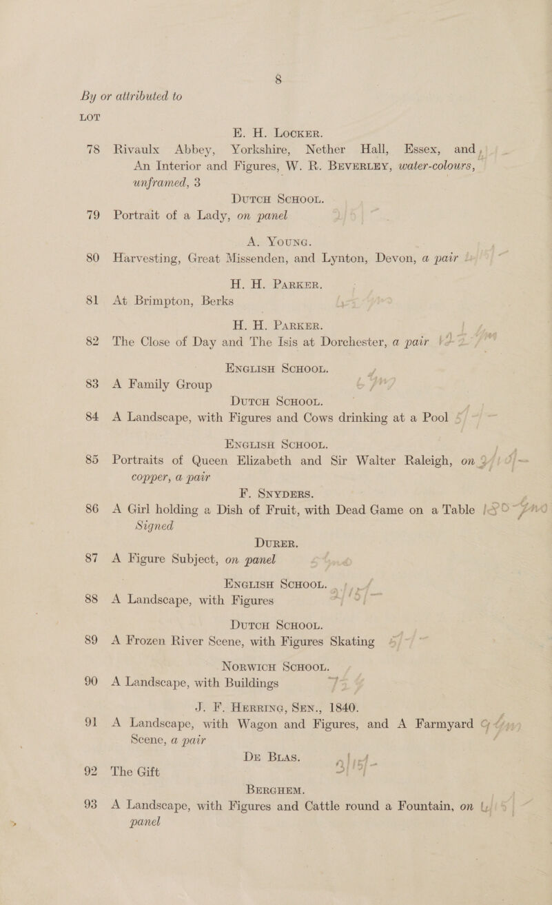 LOT EK. H. Locker. 78 Rivaulx Abbey, Yorkshire, Nether Hall, Essex, and, An Interior and Figures, W. R. BEVERLEY, water-colours, unframed, 3 | DutTcH SCHOOL. 79 Portrait of a Lady, on panel A. YOUNG. 80 Harvesting, Great Missenden, and Lynton, Devon, @ pair . H. H. PARKER. 81 At Brimpton, Berks H. H. PARKER. 82 The Close of Day and The Isis at Dorchester, a pair | ye ENGLISH SCHOOL. 83 A Family Group DUTCH SCHOOL. 84 <A Landscape, with Figures and Cows drinking at a Pool ENGLISH SCHOOL. | 85 Portraits of Queen Elizabeth and Sir Walter Raleigh, on © copper, a pair F. SNYDERS. | 3 | 86 A Girl holding a Dish of Fruit, with Dead Game on a Table | O° 770 Signed DURER. 87 A Figure Subject, on panel ENGLISH SCHOOL. | /,, 88 A Landscape, with Figures Ts DutTcH SCHOOL. 89 A Frozen River Scene, with Figures Skating NorwicH SCHOOL. 90 A Landscape, with Buildings d J. F. Herre, Sen., 1840. : 91 A Landscape, with Wagon and Figures, and A Farmyard &amp; ¢*)) Scene, a pair : Dr Bias. nla 92 ‘The Gift at BERGHEM. 93 A Landscape, with Figures and Cattle round a Fountain, on {| © panel