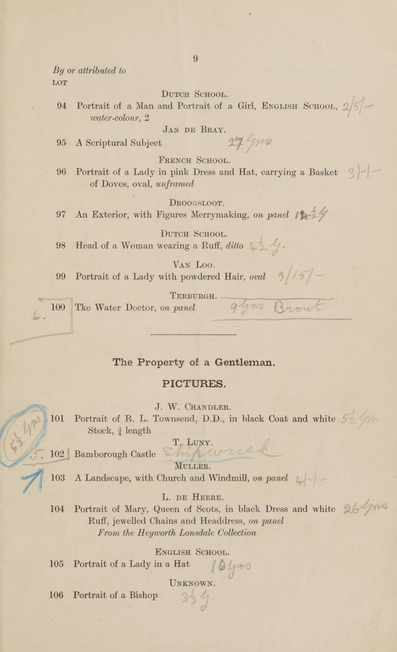 94. 95 96 oF 98 99 ~ 100 105 106 DutTcH SCHOOL. water-colour, 2 JAN DE BRAY. alg yee FRENCH SCHOOL. Portrait of a Lady in pink Dress and Hat, carrying a Basket of Doves, oval, unframed A Scriptural Subject DROOGSLOOT. | ri An Exterior, with Figures Merrymaking, on panel (Ho DutcH SCHOOL. Head of a Woman wearing a Ruff, ditto | Van Loo. Portrait of a Lady with powdered Hair, oval A NCBI OE cies on ele eae Tke Water Doctor, on panel qv (4, The Property of a Gentleman. PICTURES. J. W. CHANDLER. Portrait of R. L. Townsend, D.D., in black Coat and white Stock, 3 length | T., Luwy. MULLER. A Landscape, with Church and Windmill, on panel L. DE HERE. Portrait of Mary, Queen of Scots, in black Dress and white Ruff, jewelled Chains and Headdress, on panel From the Heyworth Lonsdale Collection ENGLISH SCHOOL. Portrait of a Lady in a Hat Lata UNKNOWN. Portrait of a Bishop ,