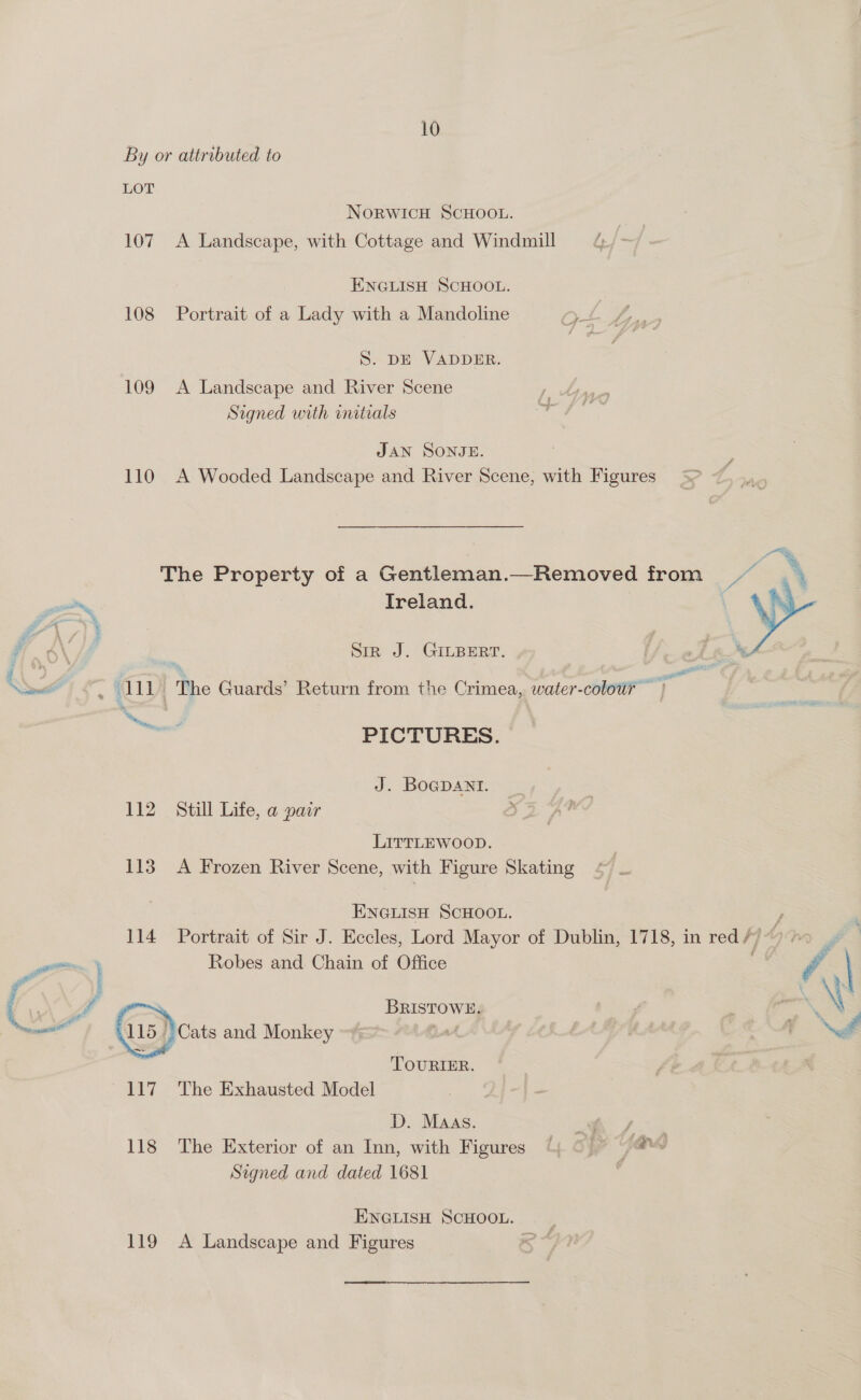  10 S. DE VADDER. 109 A Landscape and River Scene Signed with initials JAN SONJE. 110 A Wooded Landscape and River Scene, with Figures The Property of a Gentleman.—Removed from fa Ireland. : Siz J. GILBERT. - eth be pater ye PICTURES. J. BOGDANI. | 112 Still Life, a pair a LITTLEWOOD. 113 A Frozen River Scene, with Figure Skating ENGLISH SCHOOL. y, 114 Portrait of Sir J. Eccles, Lord Mayor of Dublin, 1718, in red // “9 ? Robes and Chain of Office . BRISTOWE. _ Cats and Monkey La | TOURIER. D. MAAs. * 7% 118 The Exterior of an Inn, with Figures 4 Oo) © a4 Signed and dated 1681 ENGLISH SCHOOL. 119 A Landscape and Figures oe 