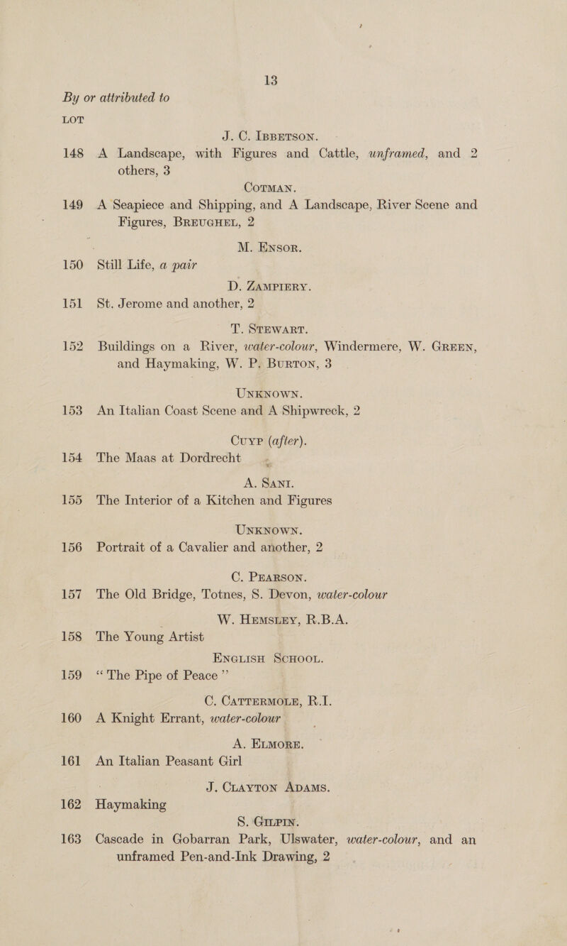 By or attributed to LOT J.C. IBBETSON. 148 <A Landscape, with Figures and Cattle, unframed, and 2 others, 3 CoTMAN. 149 A Seapiece and Shipping, and A Landscape, River Scene and Figures, BREUGHEL, 2 ; M. Ensor. 150 Still Life, a pair D. ZAMPIERY. 151 St. Jerome and another, 2 T. STEWART. 152. Buildings on a River, water-colour, Windermere, W. GREEN, and Haymaking, W. P. Burton, 3 UNKNOWN. 153 An Italian Coast Scene and A Shipwreck, 2 Cuyrp (after). 154 The Maas at Dordrecht A. SANTI. 155 The Interior of a Kitchen and Figures UNKNOWN. 156 Portrait of a Cavalier and another, 2 C. PEARSON. 157 The Old Bridge, Totnes, S. Devon, water-colour W. Hemstey, R.B.A. 158 The Young Artist ENGLISH SCHOOL. 159 ‘The Pipe of Peace ”’ C. CATTERMOLE, R..I. 160 A Knight Errant, water-colour A. ELMORE. 161 An Italian Peasant Girl ! J. CLAYTON ADAMS. 162 Haymaking S. GILPIN. 163 Cascade in Gobarran Park, Ulswater, water-colour, and an unframed Pen-and-Ink Drawing, 2
