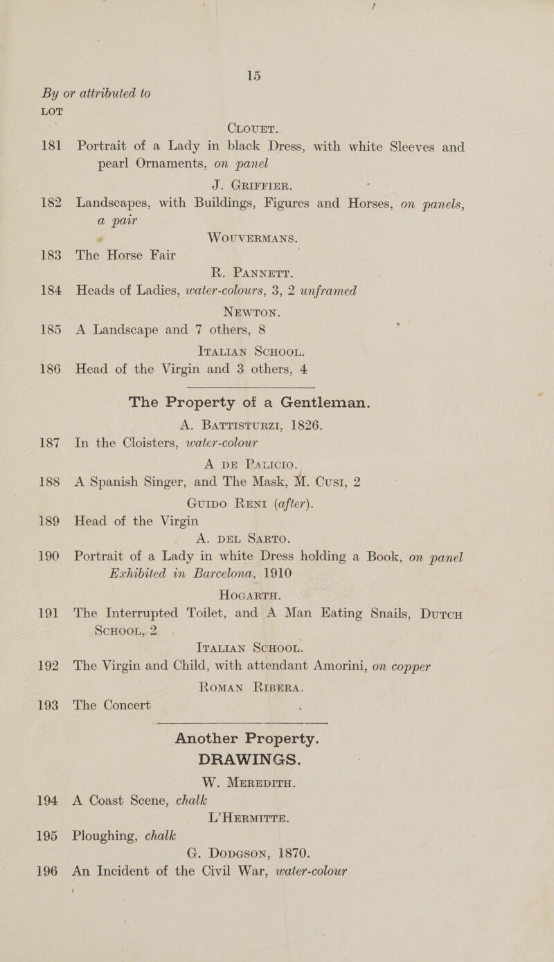 LOT 181 roe 192 193 194 195 196 CLOUET. Portrait of a Lady in black Dress, with white Sleeves and pearl Ornaments, on panel J. GRIFFIER. Landscapes, with Buildings, Figures and Horses, on panels, a par ' WoOUVERMANS. The Horse Fair R. PANNETT. Heads of Ladies, water-colours, 3, 2 unframed NEWTON. A Landscape and 7 others, 8 ITALIAN SCHOOL. Head of the Virgin and 3 others, 4 The Property of a Gentleman. A. BATTISTURZI, 1826. In the Cloisters, water-colour A DE Paticto. GuIDO RENI (after). Head of the Virgin A. DEL SARTO. Portrait of a Lady in white Dress holding a Book, on panel Exhibited in Barcelona, 1910 HOGARTH. The Interrupted Toilet, and A Man Eating Snails, Durcu ScHOOL,. 2. ITALIAN SCHOOL. The Virgin and Child, with attendant Amorini, on copper RoMAN RIBERA. The Concert Another Property. DRAWINGS. W. MEREDITH. A Coast Scene, chalk L’ HERMITTE. Ploughing, chalk G. Dopeson, 1870. An Incident of the Civil War, water-colour