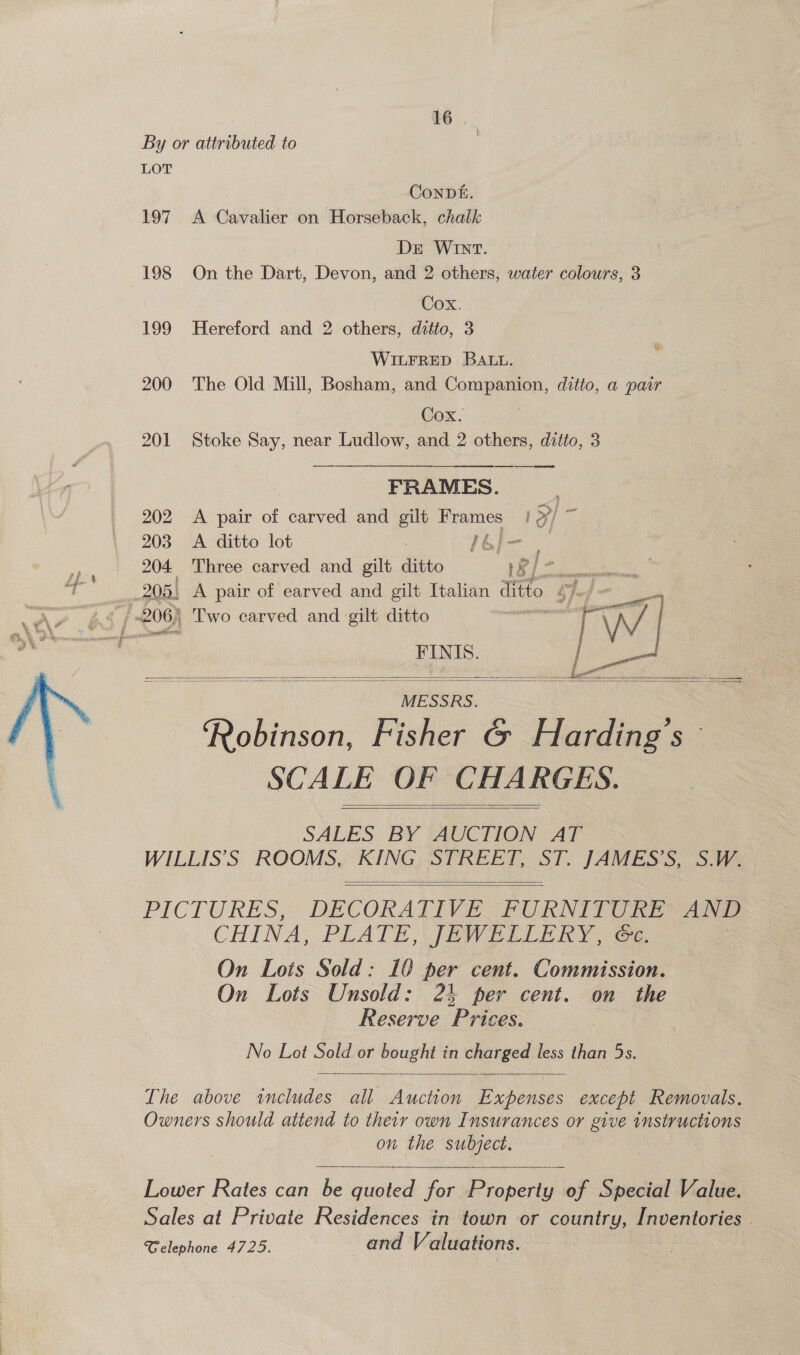  ConpDé. 197. A Cavalier on Horseback, chalk DE WInT. 198 On the Dart, Devon, and 2 others, water colours, 3 Cox. 199 Hereford and 2 others, ditto, 3 WILFRED BALL. 200 The Old Mill, Bosham, and Companion, ditto, a pair Cox. 201 Stoke Say, near Ludlow, and 2 others, ditto, 3  FRAMES. 202 <A pair of carved and gilt Frames Poke 203 A ditto lot 6 } orgies 204 Three carved and gilt ditto LR >| - FINIS. oll MESSRS. Robinson, Fisher &amp; Harding's SCALE OF CHARGES. SALES BY AUCTION AT WILLIS’S ROOMS, KING STREET, ST. JAMES’S, S.W.        PICTURES, DECORATIVE FURNITURE AND CHINA, PLATE JEWELERY ee On Lots Sold: 10 per cent. Commission. On Lots Unsold: 24 per cent. on the Reserve Prices. No Lot Sold or bought in charged less than 5s.   The above includes all Auction Expenses except Removals. Owners should attend to their own Insurances or give instructions on the subject.  Lower Rates can be quoted for Property of Special Value. Sales at Private Residences in town or country, Inventories . Celephone 4725. and Valuations.