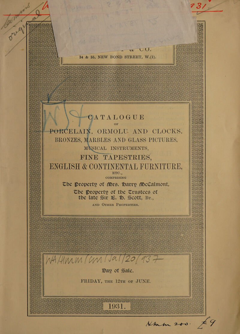                                   : 4 ASAD Alon ASA wo Gi. Paonia ne et oo : -35, NEW BOND ST , W.(1). | | 34 &amp; 35 OND STREET, W.(1) cco CASA SASS SA SASA = eS SASS Sh CEA eR rT a err rar Sr a Rr or oR oor oon OO SOR on SON ORONO OMRON Sone ran Le ee eer eee eae ere ere Tee eee eng engi SE SA eer ee ore ee ror oR a or ooo oN oR SOSA errr ee ee eee ee ee eee ee TS Seg Sra SET ee ee a a Ee ee ee nn ean SAO Smo oA Soren a eee ere er ee ee a eee Tee ee erg Le eae ep eee ea eer ere Te Tee TSI Sage i tiie ioe Ae Aa ee ieee oe ug is ener arn fish Sian arenas iS en AD tits |) ; URS na ol | i en oe i \ GA TALOGUE a iene ° 4g § ¢£ er ed eee PORCELAIN, ORMOLU. AND CLOCKS, a ive!|| BRONZES, MARBLES AND GLASS PICTURES, _ |/ete! oe | MUSICAL INSTRUMENTS, 4 Uae : ue Ua ae FINE TAPESTRIKS, a fee|| ENGLISH &amp; CONTINENTAL FURNITURE, |22¢ wae ETC., . eipeniy eae COMPRISING ia | a The Property of ADrs. harry ADcCalmont, aia coy The Property of the Trustees of Siete ae the late Sir E. tb. Scott, Br., ere ce AND OTHER PROPERTIES. mat CASASA 3 GASAIA See a ra UU RU Ue Un een Ue Ue ST ST ST ST ST Sr ST SA Sr a rr a oo oo SS STS ST eT Te a STS a STS ee ee eee era dd ee eee eT ee Sr Sr SS STS ee eee neg n= CASON SA SAS oT SASS rere ee ee ee eS nT Teer a eee ST eg R= Peete ee eee ene eee hahaha ata enema Bee: ee | oe SASASA a CASA | Sane a Day of Sale. oo uu 7 FRIDAY, tue 127TH or JUNE. Eee ASASA CASAS | Ua Lata ie a SIE ae eae re eee eee rr ar ag UR UR UU UR UR UG UR UU URS U ee sl See eee ee Ure UU URES UU  
