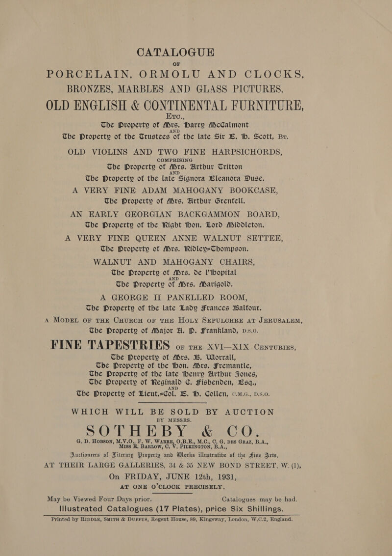 OF PORCELAIN, ORMOLU AND CLOCKS, BRONZES, MARBLES AND GLASS PICTURES, OLD ENGLISH &amp; CONTINENTAL FURNITURE, Etc., The Property of ADrs. harry AScCalmont The Property of the Trustees ot the late Sir ©. th. Scott, Br. OLD VIOLINS AND TWO FINE HARPSICHORDS, COMPRISING The Property of Mrs. Arthur Tritton AND The Property of the late Signora Lleanora Duse. A VERY FINE ADAM MAHOGANY BOOKCASE, The Property of Ars. Hrtbur Grenfell. AN EARLY GEORGIAN BACKGAMMON BOARD, The Property of the Right hon. Dord Middleton. A VERY FINE QUEEN ANNE WALNUT SETTEE, The Property of Mrs. Ridley=Tbompson. WALNUT AND MAHOGANY CHAIRS, The Property of Mrs. de Uihopital AND The Property of Ars. Marigold. A GEORGE II PANELLED ROOM, The Property of the late Lady Frances Balfour. A MopEL OF THE CHURCH OF THE HoLY SEPULCHRE AT JERUSALEM, The Property of Major A. P. Frankland, p.s.0. FINE TAPESTRIES oF THE XVI—XIX CENTURIES, The Property of Mrs. B. Worrall, The Property of the thon. Mrs. Fremantle, The Property of the late thenry Artbur Fones, The Property of Reginald C. Fisbenden, Lsq., AND The Property of Lieut.=Col. EB. th. Collen, c.m.c., d.s.0. WHICH WILL BE SOLD BY AUCTION BY MESSRS. SOTHEBY &amp; CQO. G. D. HoBson, M.V.O., F. W. WARRE, O.B.E., M.C., C. G. DES Graz, B.A., Miss HK. BARLOW, C. V. PILKINGTON, B.A., Auctioneers of Hiterary Property and Works illustrative of the Hine Arts, AT THEIR LARGE GALLERIES, 34 &amp; 35 NEW BOND STREET, W. (1), On FRIDAY, JUNE 12th, 1931, AT ONE O’CLOCK PRECISELY. May be Viewed Four Days prior. Catalogues may be had. Illustrated Catalogues (17 Plates), price Six Shillings. Printed by RIDDLE, SMITH &amp; DUFFUS, Regent House, 89, Kingsway, London, W.C.2, England.