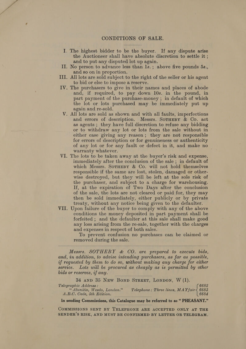 CONDITIONS OF SALE.  I. The highest bidder to be the buyer. If any dispute arise the Auctioneer shall have absolute discretion to settle it ; and to put any disputed lot up again. II. No person to advance less than ls.; above five pounds 5s., and so on in proportion. III. All lots are sold subject to the right of the seller or his agent to bid or else to impose a reserve. IV. The purchasers to give in their names and places of abode and, if required, to pay down 10s. in the pound, in part payment of the purchase-money ; in default of which the lot or lots purchased may be immediately put up again and re-sold. V. All lots are sold as shown and with all faults, imperfections and errors of description. Messrs. SotrHeBy &amp; Co. act as agents ; they have full discretion to refuse any bidding or to withdraw any lot or lots from the sale without in either case giving any reason; they are not responsible for errors of description or for genuineness or authenticity of any lot or for any fault or defect in it, and make no warranty whatever. VI. The lots to be taken away at the buyer’s risk and expense, immediately after the conclusion of the sale ; in default of which Messrs. SotHeBy &amp; Co. will not hold themselves responsible if the same are lost, stolen, damaged or other- wise destroyed, but they will be left at the sole risk of the purchaser, and subject to a charge for warehousing. If, at the expiration of Two Days after the conclusion of the sale, the lots are not cleared or paid for, they may then be sold immediately, either publicly or by private treaty, without any notice being given to the defaulter. VII. Upon failure of the buyer to comply with any of the above conditions the money deposited in part payment shall be forfeited ; and the defaulter at this sale shall make good any loss arising from the re-sale, together with the charges and expenses in respect of both sales. To prevent confusion no purchases can be claimed or removed during the sale.  Messrs. SOTHEBY &amp; CO. are prepared to execute bids, and, 1n addition, to advise intending purchasers, as far as possible, if requested by them to do so, without making any charge for either service. Lots will be procured as cheaply as is permitted by other bids or reserves, if any.  34 AND 35 New Bonp STREET, Lonpon, W (1). Telegraphic Address: 6682 “ Abinitio, Wesdo, London.”’ Telephone: Three lines, MAY fair&lt; 6688 A.B.C. Code, 5th Edition. _ 6684 In sending Commissions, thie Catalopue may bibcinted to as “ PHEASANT.”   COMMISSIONS SENT BY TELEPHONE ARE ACCEPTED ONLY AT THE SENDER’S RISK, AND MUST BE CONFIRMED BY LETTER OR TELEGRAM.