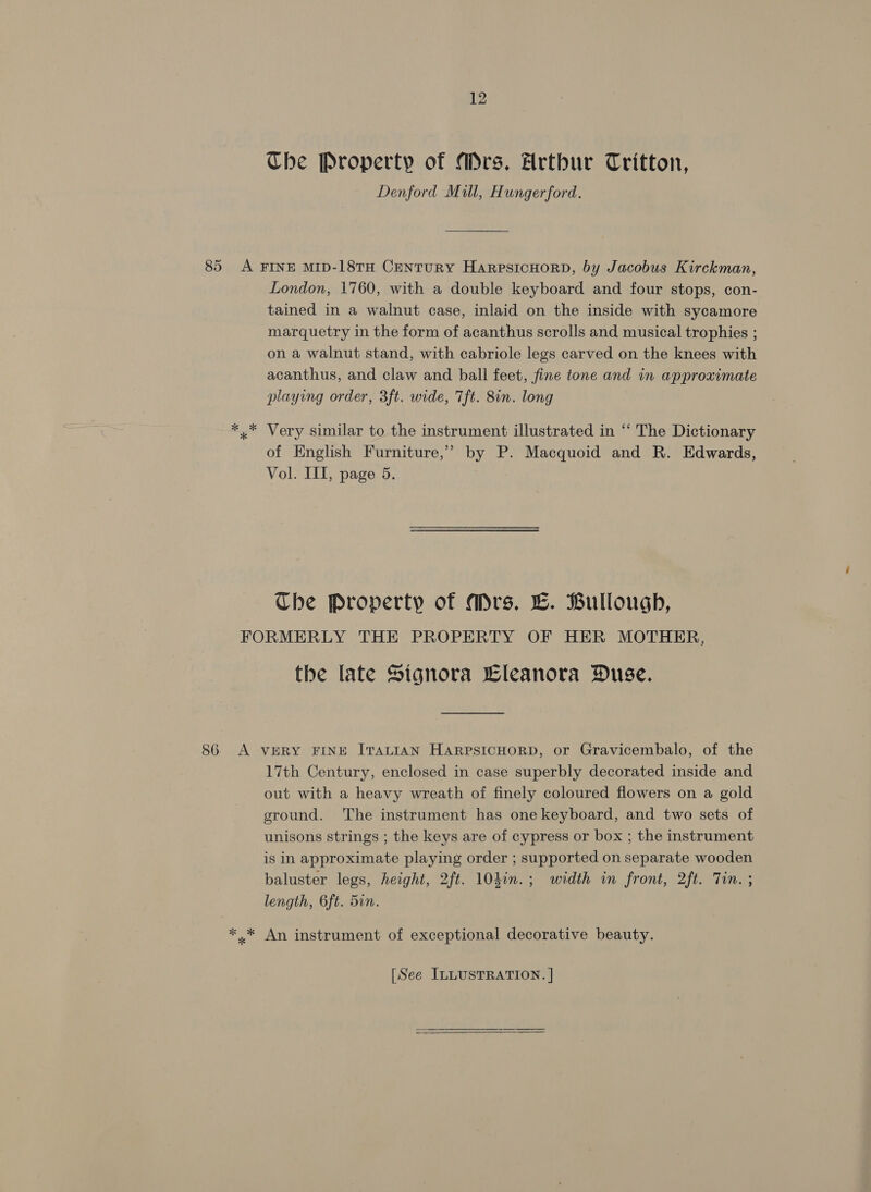 The Property of Mrs. Hrthur Tritton, Denford Mill, Hungerford. 85 A FINE MID-18TH CentuRY HarpsiIcHoRD, by Jacobus Kirckman, London, 1760, with a double keyboard and four stops, con- tained in a walnut case, inlaid on the inside with sycamore marquetry in the form of acanthus scrolls and musical trophies ; on a walnut stand, with cabriole legs carved on the knees with acanthus, and claw and ball feet, fine tone and in approximate playing order, 3ft. wide, 7ft. 8in. long ** Very similar to the instrument illustrated in “‘ The Dictionary of English Furniture,” by P. Macquoid and R. Edwards, Vol. III, page 5. Che Property of Mrs. LC. Bulloughb, FORMERLY THE PROPERTY OF HER MOTHER, the late Signora Eleanora Duse. 86. A VERY FINE ITALIAN HARPSICHORD, or Gravicembalo, of the 17th Century, enclosed in case superbly decorated inside and out with a heavy wreath of finely coloured flowers on a gold ground. The instrument has one keyboard, and two sets of unisons strings ; the keys are of cypress or box ; the instrument is in approximate playing order ; supported on separate wooden baluster legs, height, 2ft. 104in.; width in front, 2ft. Tin. ; length, 6ft. 5in. * * An instrument of exceptional decorative beauty. [See ILLUSTRATION. | 