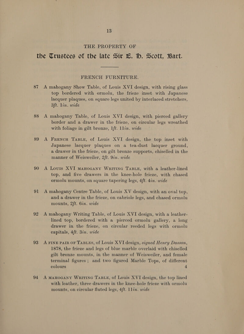 THE PROPERTY OF 87 88 89 90 91 92 93 94 FRENCH FURNITURE. A mahogany Show Table, of Louis XVI design, with rising glass top bordered with ormolu, the frieze inset with Japanese lacquer plaques, on square legs united by interlaced stretchers, 3ft. lin. wide A mahogany Table, of Louis XVI design, with pierced gallery border and a drawer in the frieze, on circular legs wreathed with foliage in gilt bronze, lft. Llin. wide A Frencu Tasue, of Louis XVI design, the top inset with Japanese lacquer plaques on a tea-dust lacquer ground, a drawer in the frieze, on gilt bronze supports, chiselled in the manner of Weisweiler, 2ft. 9in. wide : | A Lovis XVI mMaHoGaNny WRITING TABLE, with a leather-lined top, and five drawers in the knee-hole frieze, with chased ormolu mounts, on square tapering legs, 4ft. 4in. wide A mahogany Centre Table, of Louis XV design, with an oval top, and a drawer in the frieze, on cabriole legs, and chased ormolu mounts, 2ft. 6in. wide A mahogany Writing Table, of Louis XVI design, with a leather- lined top, bordered with a pierced ormolu gallery, a long drawer in the frieze, on circular reeded legs with ormolu capitals, 4ft. 31n. wide A FINE PAIR OF TABLES, of Louis XVI design, signed Henry Dasson, 1878, the frieze and legs of blue marble overlaid with chiselled gilt bronze mounts, in the manner of Weisweiler, and female terminal figures; and two figured Marble Tops, of different colours 4 A MAHOGANY WRITING TABLE, of Louis XVI design, the top lined with leather, three drawers in the knee-hole frieze with ormolu mounts, on circular fluted legs, 4ft. Llin. wide
