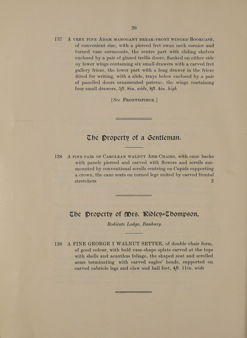 137. A VERY FINE ADAM MAHOGANY BREAK-FRONT WINGED BOOKCASE, of convenient size, with a pierced fret swan neck cornice and turned vase surmounts, the centre part with sliding shelves enclosed by a pair of glazed trellis doors, flanked on either side py lower wings containing six small drawers with a carved fret gallery frieze, the lower part with a long drawer in the frieze fitted for writing, with a slide, trays below enclosed by a pair of panelled doors ornamented paterac, the wings containing four small drawers, 5ft. 8in. wide, 8ft. 4in. high [See FRONTISPIECE. | The Property of a Gentleman. 138 A FINE PAIR OF CAROLEAN WALNUT ARM-CHAIRS, with cane backs with panels pierced and carved with flowers and scrolls sur- mounted by conventional scrolls centring on Cupids supporting a crown, the cane seats on turned legs united by carved frontal stretchers 2 The Property of Ars. hidleyeThbompson, Bodicote Lodge, Banbury. 139 A FINE GEORGE I WALNUT SETTEE, of double chair form, of good colour, with bold vase-shape splats carved at the tops with shells and acanthus foliage, the shaped seat and scrolled arms terminating with carved eagles’ heads, supported on carved cabriole legs and claw and ball feet, 4ft. Llon. wide