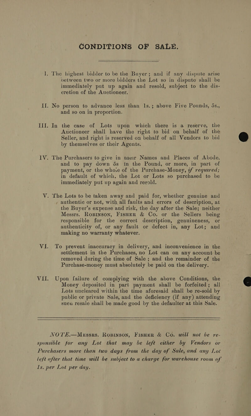 CONDITIONS OF SALE.  I. The highest bidder to be the Buyer; and if any dispute arise petween two or more bidders the Lot so in dispute shall be immediately put up again and resold, subject to the dis- cretion of the Auctioneer. II. No person to advance less than Is.; above Five Pounds, ds., and so on in proportion. III. In the case of Lots upon which there is a reserve, the Auctioneer shall have the right to bid on behalf of the Seller, and right is reserved on behalf of all Vendors to bid by themselves or their Agents.  IV. The Purchasers to give in tneir Names and Places of Abode, and to pay down ds in the Pound, or more, in part of payment, or the who:e of the Purchase-Money, if requared; in default of which. the Lot or Lots so purchased to be immediately put up again and resold. V. The Lots to be taken away and paid for, whether genuine and , authentic or not, with all faults and errors of description, at the Buyer’s expense and risk, the day after the Sale; neither Messrs. Rogpinson, Fisher &amp; Co. or the Sellers being responsible for the correct description, genuineness, or authenticity of, or any fault or defect in, any Lot; and making no warranty whatever. VI. ‘To prevent inaccuracy in delivery, and inconvenience in the settlement in the Purchases, no Lot can on any account be removed during the time of Sale ; and the remainder of the Purchase-money must absolutely be paid on the delivery. ~ VII. Upon failure of complying with the above Conditions, the Money deposited in part payment shall be forfeited; all Lots uncleared within the time aforesaid shall be re-sold by public or private Sale, and the deficiency (if any) attending sucu resale shall be made good by the defaulter at this Sale.  NOTE.W—MeEssrs. Ropinson, Fisher &amp; Co. will not be re- sponsible for any Lot that may be left either by Vendors or Purchasers more than two days from the day of Sale, and any Lot left after that time will be subject to a charge for warehouse room of Ls. per Lot per day.