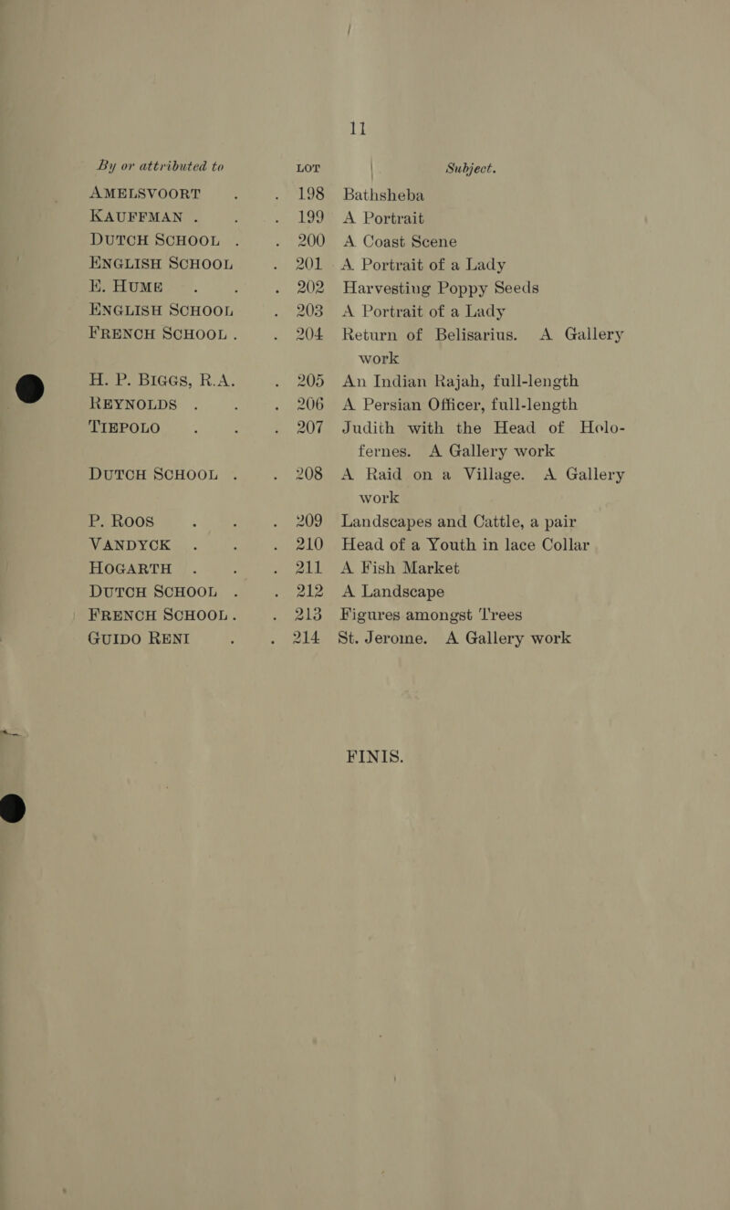 AMELSVOORT KAUFFMAN . DUTCH SCHOOL ENGLISH SCHOOL K. HUME ENGLISH SCHOOL REYNOLDS TIEPOLO DUTCH SCHOOL P. Roos VANDYCK HOGARTH DUTCH SCHOOL GUIDO RENI 1] Bathsheba A Portrait A Coast Scene A. Portrait of a Lady Harvesting Poppy Seeds A Portrait of a Lady Return of Belisarius. work An Indian Rajah, full-length A Persian Officer, full-length Judith with the Head of Holo- fernes. A Gallery work A Raid on a Village. A Gallery work Landscapes and Cattle, a pair Head of a Youth in lace Collar A Fish Market A Landscape Figures amongst 'T'rees St. Jerome. A Gallery work A Gallery FINIS.