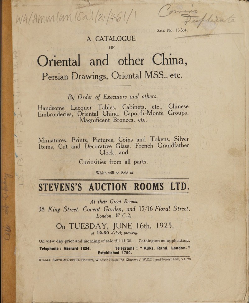 ¢ Sate No. 13,864. Ogaamel! oe other China, Persian Drawings, Oriental MSS. etc. By Order of Executors and others. Handsome Lacquer Tables, Cabinets, etc., Chinese Embroideries, Oriental China, Capo-di-Monte Groups, Magnificent Reoncen, etc. Miniatures, Prints, Pictures, Coins and fe akéus, Silver Items, Cut and Decorative Glass, French Grandfather | Clock, and Curiosities from all parts. ‘STEVENS’S AUCTION ROOMS LTD. At their Great Roi 38 King st reet, Covent Garden, and 15/16 Floral Street, London, W.C.2, On TUESDAY, JUNE 16th, P92), at 12.30 o'clock precisely.    On view day prior and morning of sale till 11.30. Catalogues on application. Telephone : Gerrard 1824. Telegrams : “ Auks, Rand, London.” Established 1760. eT RARE DRIES SE GRRE SIP SE: SAE la NT - Rippieg, Suirn &amp; Durrus, Printers, Windsor House, 83 Kingsway, W.C.2; and Forest Hill, S.E.23 